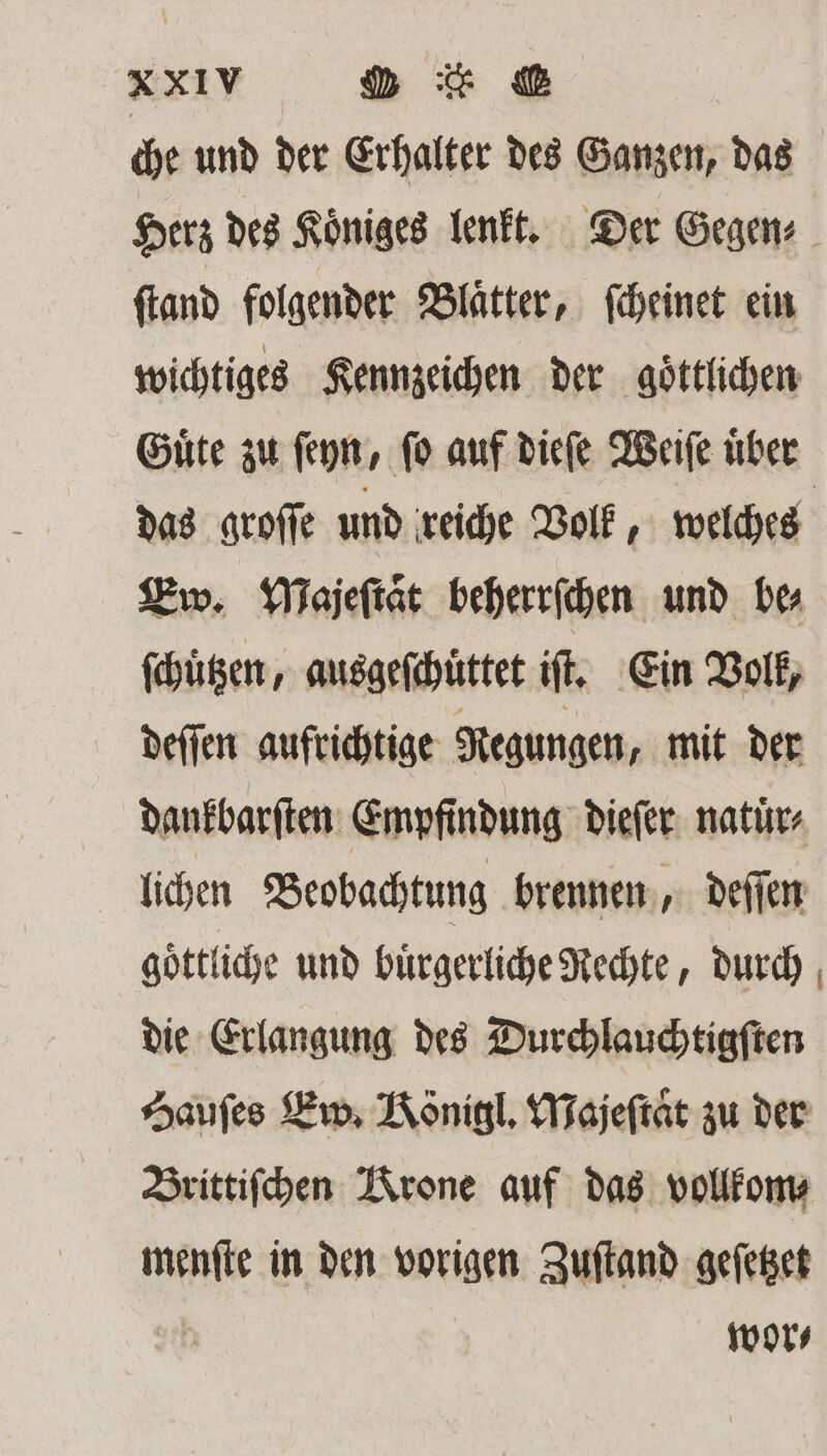 che und der Erhalter des Ganzen, das Herz des Koͤniges lenkt. Der Gegen⸗ ſtand folgender Blaͤtter, ſcheinet ein wichtiges Kennzeichen der göttlichen Guͤte zu ſeyn, ſo auf dieſe Weiſe uͤber das groſſe und reiche Volk, welches Ew. Majeſtaͤt beherrſchen und ber ſchuͤtzen, ausgeſchüttet if, Ein Volk, deſſen aufrichtige Regungen, mit der dankbarſten Empfindung dieſer natuͤr⸗ lichen Beobachtung brennen, deſſen goͤttliche und buͤrgerliche Rechte, durch die Erlangung des Durchlauchtigſten Hauſes Ew. Königl. Majeſtaͤt zu der Brittiſchen Krone auf das vollkom⸗ menſte in den vorigen Zuſtand geſetzet | wor⸗