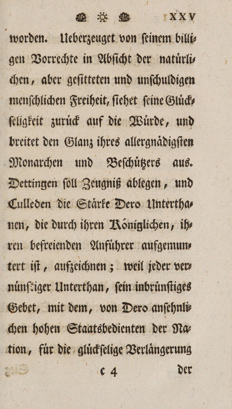 worden. Ueberzeuget von ſeinem billi⸗ gen Vorrechte in Abſicht der natuͤrli⸗ chen, aber geſitteten und unſchuldigen menſchlichen Freiheit, ſiehet feine Gluͤck⸗ ſeligkeit zuruͤck auf die Würde, und breitet den Glanz ihres allergnaͤdigſten Monarchen und Beſchuͤtzers aus. Dettingen ſoll Zeugniß ablegen, und Culleden die Staͤrke Dero Untertha⸗ nen, die durch ihren Königlichen, ihr ren befreienden Anfuͤhrer aufgemun⸗ tert iſt, aufzeichnen; weil jeder ver nuͤnftiger Unterthan, ſein inbruͤnſtiges Gebet, mit dem, von Dero anſehnli⸗ chen hohen Staatsbedienten der Na⸗ tion, für die gluͤckſelige Verlängerung SR de 4 der 2 5