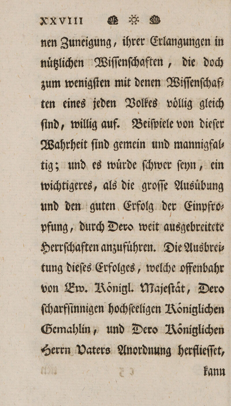 xv e ED nen Zuneigung, ihrer Erlangungen in nuͤtzlichen Wiſſenſchaften, die doch zum wenigſten mit denen Wiſſenſchaf⸗ ten eines jeden Volkes vollig gleich ſind, willig auf. Beiſpiele von dieſer Wahrheit ſind gemein und mannigfal⸗ tig; und es wuͤrde ſchwer ſeyn, ein wichtigeres, als die groſſe Ausuͤbung und den guten Erfolg der Einpfro⸗ pfung, durch Dero weit ausgebreitete Herrſchaften anzufuͤhren. Die Ausbrei⸗ tung dieſes Erfolges, welche offenbahr von Ew. Königl. Majeſtaͤt, Dero ſcharfſinnigen hochſeeligen Königlichen Gemahlin, und Dero Königlichen Herrn Vaters Anordnung herflieſſet,