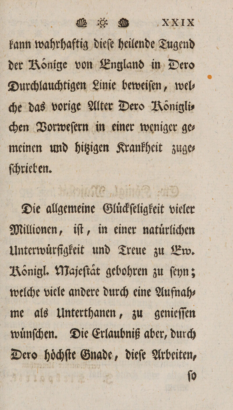 BED XXX kann wahrhaftig dieſe heilende Tugend der Könige von England in Dero Durchlauchtigen Linie beweiſen, wel⸗ che das vorige Alter Dero Königlis chen Vorweſern in einer weniger ge⸗ meinen und hitzigen Krankheit zuge⸗ | 1 9 85 Die allgemeine Eibäphgtet vieler Millionen, iſt, in einer natürlichen Unterwürfigfeit und Treue zu Ew. Königl. Majeſtaͤt gebohren zu ſeyn; welche viele andere durch eine Aufnah⸗ me als Unterthanen, zu genieſſen wuͤnſchen. Die Erlaubniß aber, durch Dero hoͤchſte Gnade, dieſe Arbeiten,