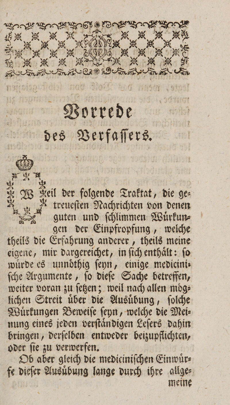 eee eee Seeg er w x | 8 2 8 2 Bert u” 8 Vorrede 1 . = Weil der folgende Traktat, die ges A R &amp; treueſten Nachrichten von denen guten und ſchlimmen Wuͤrkun⸗ gen der Einpfropfung, welche theils die Erfahrung anderer, theils meine eigene, mir Dargereichet, in ſich enthaͤlt: ſo wuͤrde es unndͤthig ſeyn, einige medieini⸗ ſche Argumente, ſo dieſe Sache betreffen, weiter voran zu ſetzen; weil nach allen mög: lichen Streit uͤber die Ausuͤbung, ſolche Wuͤrkungen Beweiſe ſeyn, welche die Mei⸗ nung eines jeden verſtaͤndigen Leſers dahin bringen, derſelben entweder beizupflichten, oder ſie zu verwerfen. Ob aber gleich die mediciniſchen Einwuͤr⸗ fe dieſer Ausuͤbung lange durch ihre allge⸗ meine