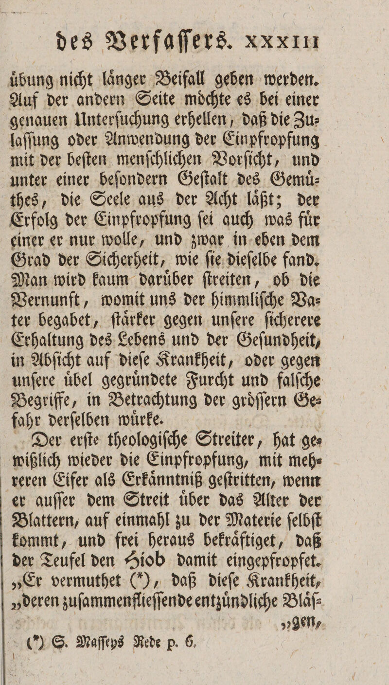 uͤbung nicht laͤnger Beifall geben werden. Auf der andern Seite möchte es bei einer genauen Unterſuchung erhellen, daß die Zu⸗ laſſung oder Anwendung der Einpfropfung mit der beſten menſchlichen Vorſicht, und unter einer beſondern Geſtalt des Gemuͤ— thes, die Seele aus der Acht laͤßt; der Erfolg der Einpfropfung ſei auch was fuͤr einer er nur wolle, und zwar in eben dem Grad der Sicherheit, wie ſie dieſelbe fand. Man wird kaum daruͤber ſtreiten, ob die Vernunft, womit uns der himmliſche Va⸗ ter begabet, ſtaͤrker gegen unſere ſicherere Erhaltung des Lebens und der Geſundheit, in Abſicht auf dieſe Krankheit, oder gegen unſere uͤbel gegruͤndete Furcht und falſche Begriffe, in Betrachtung der groͤſſern Ge⸗ fahr derſelben wuͤrke. Der erſte theologiſche Streiter hat ge⸗ wißlich wieder die Einpfropfung, mit meh⸗ reren Eifer als Erkaͤnntniß geſtritten, wenn er auſſer dem Streit uͤber das Alter der Blattern, auf einmahl zu der Materie ſelbſt kommt, und frei heraus bekraͤftiget, daß der Teufel den Hiob damit eingepfropfet. „Er vermuthet (“), daß dieſe Krankheit, „deren zuſammenflieſſende entzündliche Blaͤſ⸗ „gen, 5 (0) S. Maſſeys Rede p. 6,
