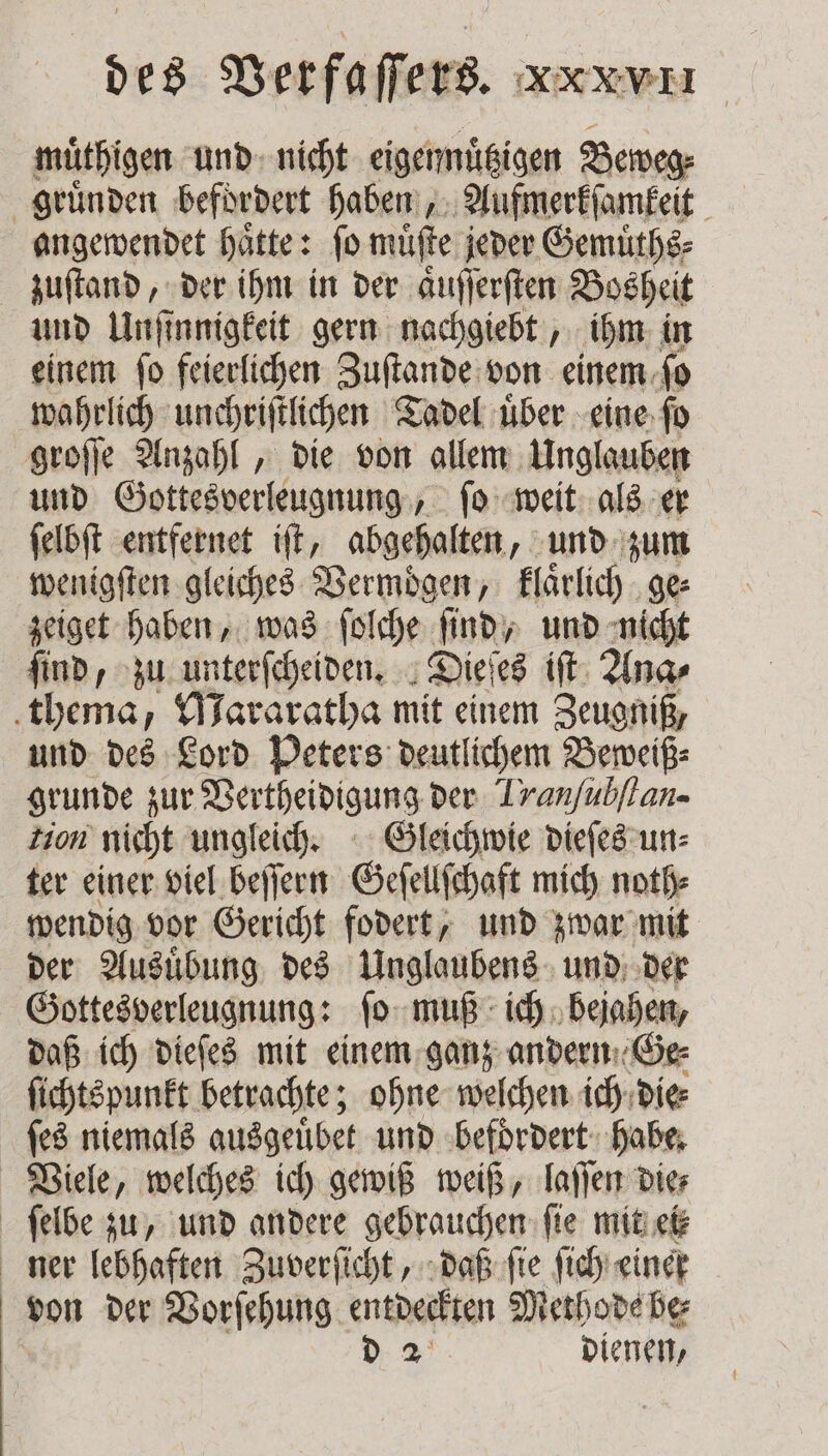 muͤthigen und nicht eigennuͤtzigen Beweg⸗ gruͤnden befördert haben, Aufmerkſamkeit angewendet haͤtte: ſo muͤſte jeder Gemuͤths⸗ zuſtand, der ihm in der aͤuſſerſten Bosheit und Unſinnigkeit gern nachgiebt, ihm in einem ſo feierlichen Zuſtande von einem ſo wahrlich unchriſtlichen Tadel uͤber eine ſo groſſe Anzahl, die von allem Unglauben und Gottesverleugnung, ſo weit als er ſelbſt entfernet iſt, abgehalten, und zum wenigſten gleiches Vermögen, klaͤrlich ge⸗ zeiget haben, was ſolche ſind, und nicht ſind, zu unterſcheiden. Dieſes iſt Ana⸗ thema, Mararatha mit einem Zeugniß, und des Lord Peters deutlichem Beweiß⸗ grunde zur Vertheidigung der Tranfubflan- Zion nicht ungleich. Gleichwie dieſes un⸗ ter einer viel beſſern Geſellſchaft mich noth⸗ wendig vor Gericht fodert, und zwar mit der Ausuͤbung des Unglaubens und der Gottesverleugnung: ſo muß ich bejahen, daß ich dieſes mit einem ganz andern Ge⸗ ſichtspunkt betrachte; ohne welchen ich die⸗ ſes niemals ausgeuͤbet und befoͤrdert habe. Viele, welches ich gewiß weiß, laſſen die⸗ ſelbe zu, und andere gebrauchen ſie mit ei ner lebhaften Zuverſicht, daß ſie ſich einer von der Vorſehung entdeckten Methode be⸗ d. 2° dienen,