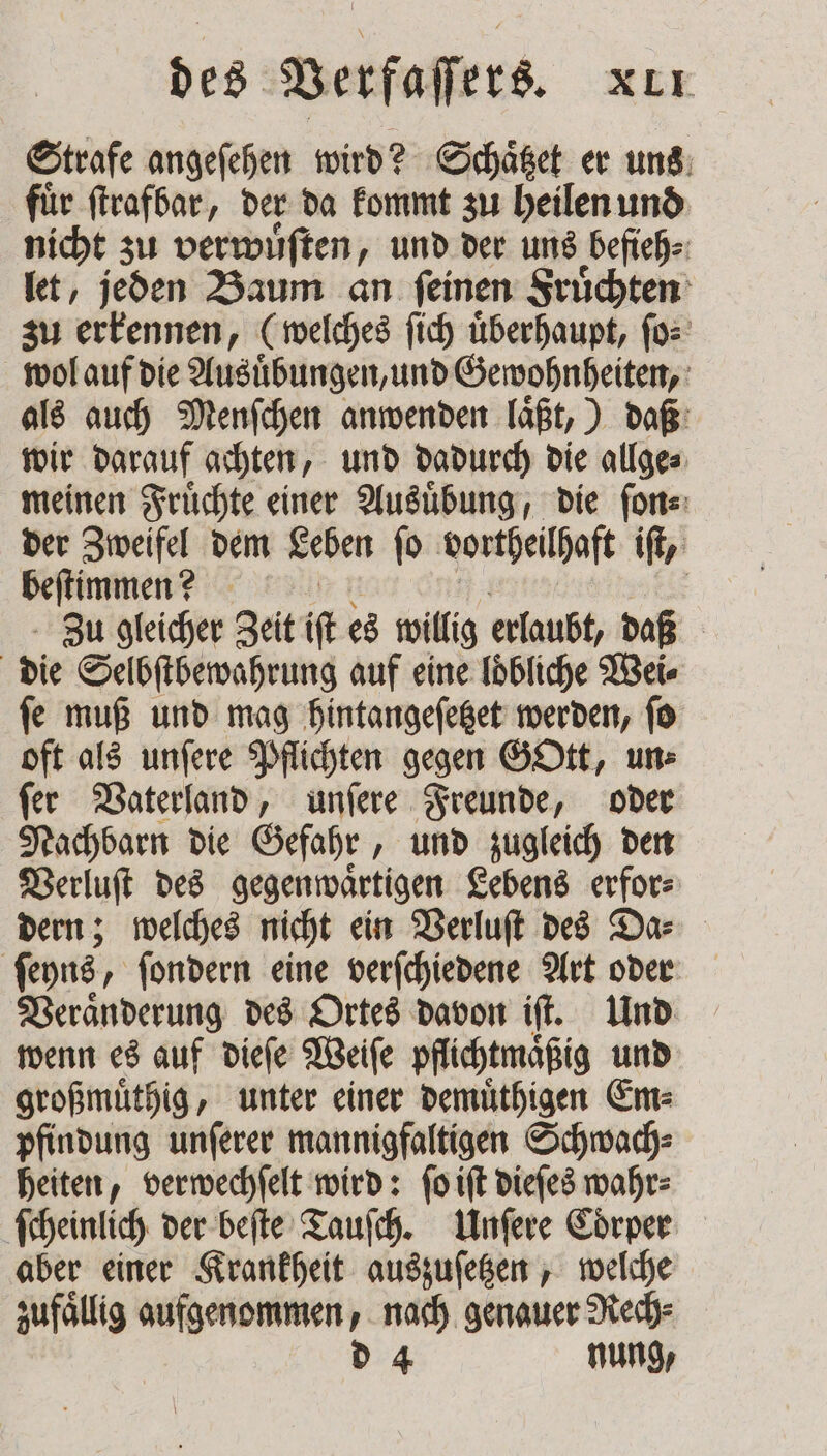 Strafe angeſehen wird? Schaͤtzet er uns fuͤr ſtrafbar, der da kommt zu heilen und nicht zu verwuͤſten, und der uns befieh⸗ let, jeden Baum an ſeinen Fruͤchten zu erkennen, (welches ſich uͤberhaupt, ſo⸗ wol auf die Ausuͤbungen, und Gewohnheiten, als auch Menſchen anwenden laͤßt,) daß wir darauf achten, und dadurch die allge⸗ meinen Fruͤchte einer Ausuͤbung, die ſon⸗ der Zweifel dem Leben ſo vortheilhaft if, een N | Zu gleicher Zeit if es willig erlaubt, daß | die Selbſtbewahrung auf eine loͤbliche Wei⸗ ſe muß und mag hintangeſetzet werden, ſo oft als unſere Pflichten gegen GOtt, un⸗ ſer Vaterland, unſere Freunde, oder Nachbarn die Gefahr, und zugleich den Verluſt des gegenwaͤrtigen Lebens erfor⸗ dern; welches nicht ein Verluſt des Da⸗ ſeyns, ſondern eine verſchiedene Art oder Veraͤnderung des Ortes davon iſt. Und wenn es auf dieſe Weiſe pflichtmaͤßig und großmuͤthig, unter einer demuͤthigen Em⸗ pfindung unſerer mannigfaltigen Schwach⸗ heiten, verwechſelt wird: ſo iſt dieſes wahr⸗ ſcheinlich der beſte Tauſch. Unſere Coͤrper aber einer Krankheit auszuſetzen, welche zufällig aufgenommen, nach genauer Rech⸗