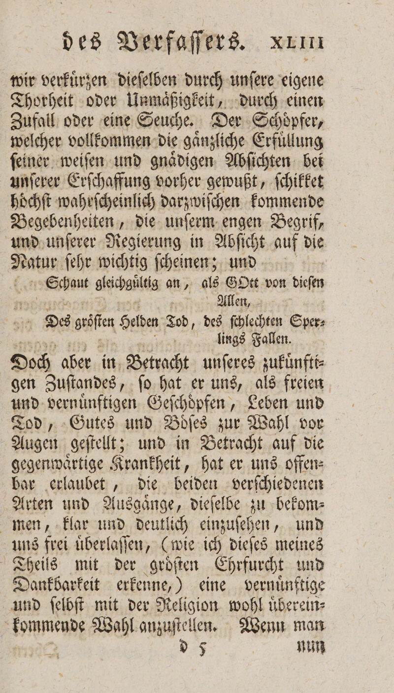 wir verkuͤrzen dieſelben durch unſere eigene Thorheit oder Unmaͤßigkeit, durch einen Zufall oder eine Seuche. Der Schöpfer, welcher vollkommen die gaͤnzliche Erfüllung ſeiner weiſen und gnaͤdigen Abſichten bei unſerer Erſchaffung vorher gewußt, ſchikket höchft wahrſcheinlich darzwiſchen kommende Begebenheiten, die unſerm engen Begrif, und unſerer Regierung in Abſicht auf die Nai, ſehr wichtig ſcheinen; und ent gleichgültig an, als Gott von dieſen gen Allen, 315 Des wan Helden Led, des ſchlechten Sper⸗ | llings Fallen. Doch aber in Betracht unſeres zukuͤnfti⸗ gen Zuſtandes, ſo hat er uns, als freien und vernuͤnftigen Geſchoͤpfen, Leben und Tod, Gutes und Boͤſes zur Wahl vor Augen geſtellt; und in Betracht auf die gegenwaͤrtige Krankheit, hat er uns offen⸗ bar erlaubet, die beiden verſchiedenen Arten und Ausgaͤnge, dieſelbe zu bekom⸗ men, klar und deutlich einzuſehen, und uns frei uͤberlaſſen, (wie ich dieſes meines Theils mit der groͤſten Ehrfurcht und Dankbarkeit erkenne,) eine ae und ſelbſt mit der Religion wohl uͤberein⸗ een Wahl anzuſtellen. Wenn man d 5 nun
