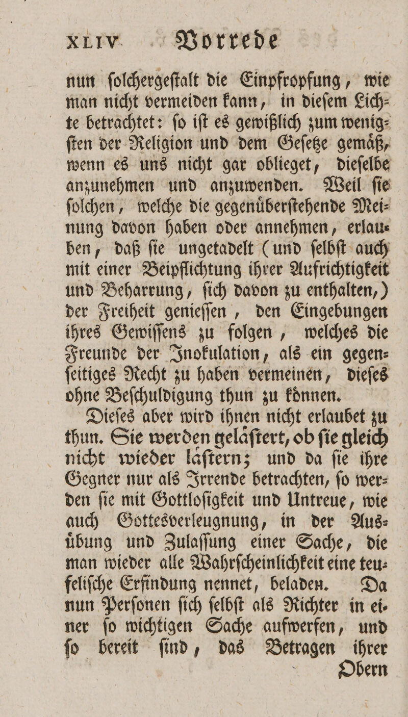 nun ſolchergeſtalt die Einpfropfung, wie man nicht vermeiden kann, in dieſem Lich⸗ te betrachtet: ſo iſt es gewißlich zum wenig⸗ ſten der Religion und dem Geſetze gemaͤß, wenn es uns nicht gar oblieget, dieſelbe anzunehmen und anzuwenden. Weil ſie ſolchen, welche die gegenuͤberſtehende Mei⸗ nung davon haben oder annehmen, erlau⸗ ben, daß ſie ungetadelt (und ſelbſt auch mit einer Beipflichtung ihrer Aufrichtigkeit und Beharrung, ſich davon zu enthalten,) der Freiheit genieſſen, den Eingebungen ihres Gewiſſens zu folgen, welches die Freunde der Inokulation, als ein gegen⸗ ſeitiges Recht zu haben vermeinen, dieſes ohne Beſchuldigung thun zu koͤnnen. Dieſes aber wird ihnen nicht erlaubet zu thun. Sie werden gelaͤſtert, ob fie gleich nicht wieder laͤſtern; und da fie ihre Gegner nur als Irrende betrachten, ſo wer⸗ den ſie mit Gottloſigkeit und Untreue, wie auch Gottesverleugnung, in der Aug: uͤbung und Zulaſſung einer Sache, die man wieder alle Wahrſcheinlichkeit eine teu⸗ feliſche Erfindung nennet, beladen. Da nun Perſonen ſich ſelbſt als Richter in ei⸗ ner ſo wichtigen Sache aufwerfen, und ſo bereit ſind, das Betragen ihrer | Obern