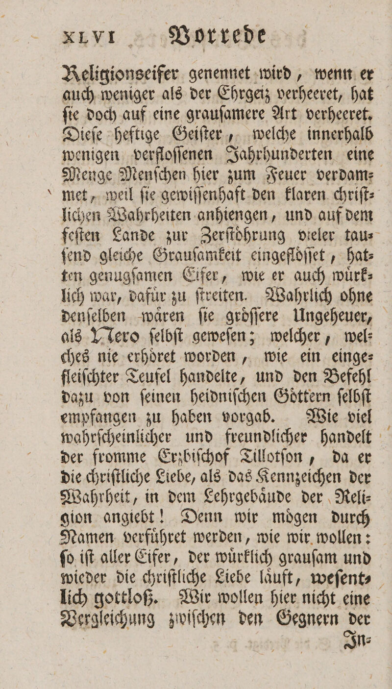 — Beligionseifer genennet wird, wenn er auch weniger als der Ehrgeiz . hat ſie doch auf eine grauſamere Art verheeret. Fair: heftige Geiſter, welche innerhalb wenigen verfloſſenen Jahrhunderten eine Menge Menſchen hier zum Feuer verdam met, weil fie gewiſſenhaft den klaren chriſt⸗ lichen Wahrheiten anhiengen, und auf dem feſten Lande zur Zerftöhrung vieler tau⸗ ſend gleiche Grauſamkeit eingeflöflet , hat⸗ ten genugſamen Eifer, wie er auch wuͤrk⸗ lich war, dafür zu ſtreiten. Wahrlich ohne denſelben waͤren fie groͤſſere Ungeheuer, als Nero ſelbſt geweſen; welcher, wel: ches nie erhöͤret worden, wie ein einge⸗ fleiſchter Teufel handelte, und den Befehl dazu von ſeinen heidniſchen Goͤttern ſelbſt empfangen zu haben vorgab. Wie viel wahrſcheinlicher und freundlicher handelt der fromme Erzbiſchof Tillotſon, da er die chriſtliche Liebe, als das Kennzeichen der Wahrheit, in dem Lehrgebaͤude der Reli⸗ gion angiebt! Denn wir moͤgen durch Namen verfuͤhret werden, wie wir wollen: ſo iſt aller Eifer, der wuͤrklich grauſam und wieder die chriſtliche Liebe laͤuft, weſent⸗ } lich gottloß. Wir wollen hier nicht eine Vergleichung zwiſchen den Gegnern der In⸗