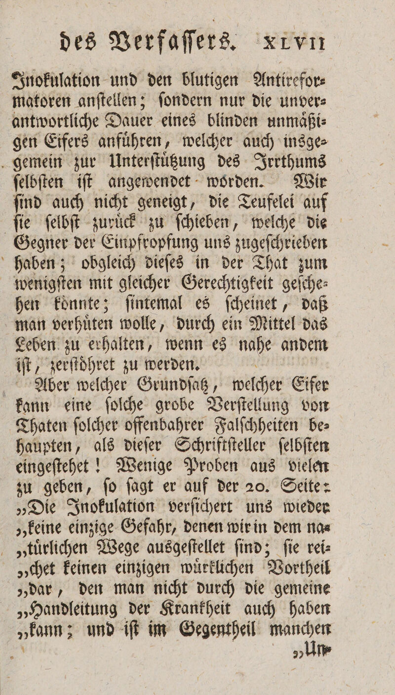 Inokulation und den blutigen Antirefor⸗ matoren anſtellen; ſondern nur die unver⸗ antwortliche Dauer eines blinden unmaͤßi⸗ gen Eifers anfuͤhren, welcher auch insge⸗ gemein zur Unterſtuͤtzung des Irrthums ſelbſten iſt angewendet worden. Wir ſind auch nicht geneigt, die Teufelei auf fie ſelbſt zuruͤck zu ſchieben, welche die Gegner der Einpfropfung uns zugeſchrieben haben; obgleich dieſes in der That zum wenigſten mit gleicher Gerechtigkeit geſche⸗ hen konnte; ſintemal es ſcheinet, daß man ver huͤten wolle, durch ein Mittel das Leben zu erhalten, wenn es nahe andem iſt, zerſtoͤhret zu werden. \ Aber welcher Grundſatz, welcher Eifer kann eine ſolche grobe Verſtellung von Thaten ſolcher offenbahrer Falſchheiten bes haupten, als dieſer Schriftſteller ſelbſten eingeſtehet! Wenige Proben aus vielen zu geben, ſo ſagt er auf der 20. Seite: „Die Inokulation verſichert uns wieder „keine einzige Gefahr, denen wir in dem na⸗ „ tuͤrlichen Wege ausgeſtellet find; fie rei⸗ „chet keinen einzigen wuͤrklichen Vortheil „dar, den man nicht durch die gemeine „Handleitung der Krankheit auch haben „kann; und iſt im Gegentheil manchen 5 „um