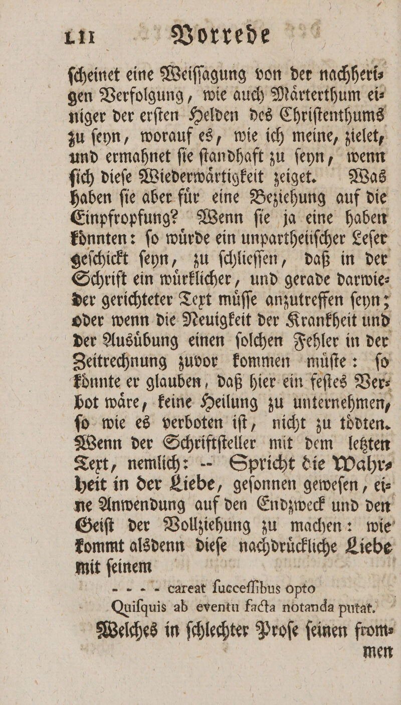 ſcheinet eine Weiſſagung von der nachheri⸗ gen Verfolgung, wie auch Maͤrterthum ei⸗ niger der erſten Helden des Chriſtenthums zu ſeyn, worauf es, wie ich meine, zielet, und ermahnet ſie ſtandhaft zu ſeyn, wenn ſich dieſe Wiederwaͤrtigkeit zeiget. Was haben ſie aber fuͤr eine Beziehung auf die Einpfropfung? Wenn ſie ja eine haben konnten: fo wuͤrde ein unpartheiiſcher Leſer geſchickt feyn, zu ſchlieſſen, daß in der Schrift ein wuͤrklicher, und gerade darwie⸗ der gerichteter Text muͤſſe anzutreffen ſeyn; oder wenn die Neuigkeit der Krankheit und der Ausuͤbung einen ſolchen Fehler in der Zeitrechnung zuvor kommen muͤſte: ſo könnte er glauben, daß hier ein feſtes Ver⸗ bot waͤre, keine Heilung zu unternehmen, ſo wie es verboten iſt, nicht zu toͤdten. Wenn der Schriftſteller mit dem letzten Text, nemlich: — Spricht die Wahr⸗ heit in der Liebe, geſonnen geweſen, ei⸗ ne Anwendung auf den Endzweck und den Geiſt der Vollziehung zu machen: wie kommt alsdenn dieſe nachdrückliche Liebe mit feinem EL opto Quiſquis ab eventu facta notanda putat. Welches in ſchlechter Proſe ſeinen from⸗ men