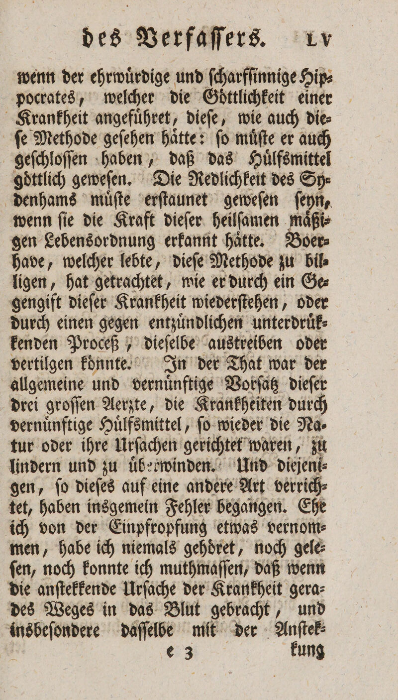 wenn der ehrwuͤrdige und ſcharfſinnige Hip⸗ pocrates, welcher die Göttlichkeit einer Krankheit angefuͤhret, dieſe, wie auch die⸗ ſe Methode geſehen haͤtte: ſo muͤſte er auch geſchloſſen haben, daß das Huͤlfsmittel goͤttlich geweſen. Die Redlichkeit des Sy⸗ denhams muͤſte erſtaunet geweſen ſeyn, wenn fie die Kraft dieſer heilſamen maͤßi⸗ gen Lebensordnung erkannt haͤtte. Boer⸗ have, welcher lebte, dieſe Methode ju bil⸗ ligen, hat getrachtet, wie er durch ein Ge⸗ gengift dieſer Krankheit wiederſtehen, oder durch einen gegen entzuͤndlichen unterdruͤk⸗ kenden Proceß dieſelbe austreiben oder vertilgen konnte. In der That war der allgemeine und vernünftige Vorſatz dieſer drei groſſen Aerzte, die Krankheiten durch vernünftige Huͤlfsmittel, ſo wieder die Na⸗ tur oder ihre Urſachen gerichtet waren, zu lindern und zu uͤberwinden. Und diejeni⸗ gen, ſo dieſes auf eine andere Art verrich⸗ tet, haben insgemein Fehler begangen. Ehe ich von der Einpfropfung etwas vernom⸗ men, habe ich niemals gehoͤret, noch gele⸗ ſen, noch konnte ich muthmaſſen, daß wenn die anſtekkende Urſache der Krankheit gera⸗ des Weges in das Blut gebracht, und . daſſelbe mit der * | € 3 | kung