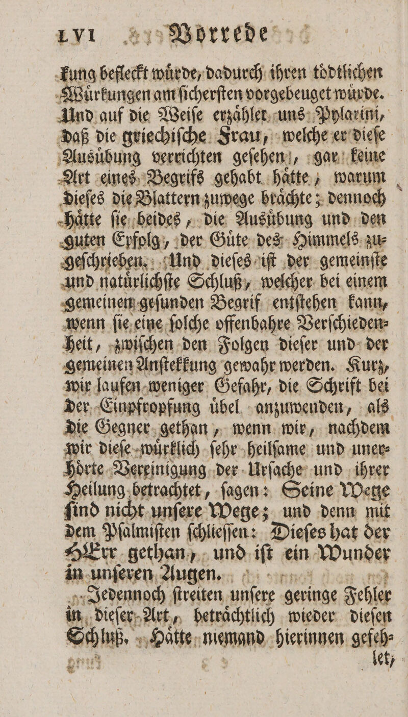 kung befleckt wuͤrde, dadurch ihren tödtlichen Wuͤrkungen am ſicherſten vorgebeuget würde. 5 Und auf die Weiſe erzaͤhlet uns Pylarini, daß die griechiſche Frau, welche er dieſe Ausuͤbung verrichten geſehen „gar keine Art eines Begrifs gehabt haͤtte, warum ‚Diefes die Blattern zuwege braͤchte; dennoch hätte ſie beides, die Ausübung und den ‚guten Erfolg: „der Guͤte des Himmels zu⸗ geſchrieben. Und dieſes iſt der gemeinſte und natürlichſe Schluß, welcher bei einem gemeinen geſunden Begrif entſtehen kann, wenn ſie eine ſolche offenbahre Verſchieden⸗ heit, zwiſchen den Folgen dieſer und der gemeinen Anſtekkung gewahr werden. Kurz, wir laufen weniger Gefahr, die Schrift bei der Einpfropfung uͤbel anzuwenden, als die Gegner gethan, wenn wir, nachdem wir dieſe wuͤrklich ſehr heilſame und uner⸗ hoͤrte Vereinigung der Urſache und ihrer Heilung betrachtet, ſagen: Seine Wege ſind nicht unſere Wege; und denn mit dem Pſalmiſten ſchlieſſen: Dieſes hat der Err gethan und iſt ein Wunder in unſeren Augen. „Jedennoch ſtreiten 3 geringe Fehler in dieſer Art, beträchtlich wieder dieſen Wee 10 ehen OHR dieren ie