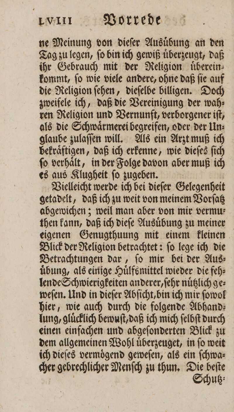 ne Meinung von dieſer Ausübung an den Tag zu legen, ſo bin ich gewiß überzeugt, daß ihr Gebrauch mit der Religion uͤberein⸗ kommt, ſo wie viele andere, ohne daß ſie auf die Religion ſehen, dieſelbe billigen. Doch zweifele ich, daß die Vereinigung der wah⸗ ren Religion und Vernunft, verborgener iſt, als die Schwaͤrmerei begreifen, oder der lin: glaube zulaſſen will. Als ein Arzt muß ich bekraͤftigen, daß ich erkenne, wie dieſes ſich ſo verhaͤlt, in der Folge davon aber muß ich es aus Klugheit ſo zugeben. Vielleicht werde ich bei dieſer Gelegenheit getadelt, daß ich zu weit von meinem Vorſatz abgewichen; weil man aber von mir vermu⸗ then kann, daß ich dieſe Ausuͤbung zu meiner eigenen Genugthuung mit einem kleinen Blick der Religion betrachtet: ſo lege ich die Betrachtungen dar, ſo mir bei der Aus⸗ uͤbung, als einige Huͤlfsmittel wieder die feh⸗ lende Schwierigkeiten anderer, ſehr nuͤtzlich ge⸗ weſen. Und in dieſer Abſicht, bin ich mir ſowol hier, wie auch durch die folgende Abhand⸗ lung, glücklich bewuſt, daß ich mich ſelbſt durch einen einfachen und abgeſonderten Blick zu dem allgemeinen Wohl uͤberzeuget, in ſo weit ich dieſes vermoͤgend geweſen, als ein ſchwa⸗ uß: