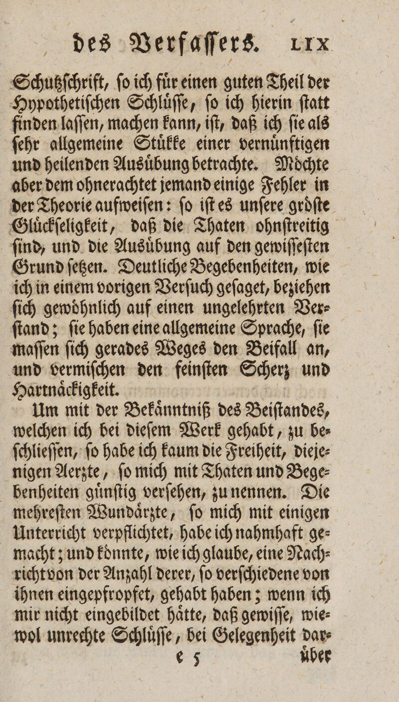 Schußfchrift, fo ich fuͤr einen guten Theil der Hypothetiſchen Schluͤſſe, fo ich hierin ſtatt finden laſſen, machen kann, iſt, daß ich ſie als ſehr allgemeine Stuͤkke einer vernuͤnftigen und heilenden Ausuͤbung betrachte. | Möchte aber dem ohnerachtet jemand einige Fehler in der Theorie aufweiſen: ſo iſt es unſere groͤſte Gluͤckſeligkeit, daß die Thaten ohnſtreitig ſind, und die Ausübung auf den gewiſſeſten Grund ſetzen. Deutliche Begebenheiten, wie ich in einem vorigen Verſuch geſaget, beziehen ſich gewohnlich auf einen ungelehrten Ver⸗ ſtand; ſie haben eine allgemeine Sprache, ſie maſſen ſich gerades Weges den Beifall an, und vermiſchen den feinſten Scherz und Hartnaͤckigkeit. Um mit der Bekaͤnntniß des Beiſtandes, welchen ich bei dieſem Werk gehabt, zu be⸗ ſchlieſſen, fo habe ich kaum die Freiheit, dieje⸗ nigen Aerzte, ſo mich mit Thaten und Bege⸗ benheiten guͤnſtig verſehen, zu nennen. Die mehreſten Wundaͤrzte, ſo mich mit einigen Unterricht verpflichtet, habe ich nahmhaft ge⸗ macht; und konnte, wie ich glaube, eine Nach⸗ richt von der Anzahl derer, ſo verſchiedene von ihnen eingepfropfet, gehabt haben; wenn ich mir nicht eingebildet haͤtte, daß gewiſſe, wie⸗ wol unrechte . bei Gelegenheit —