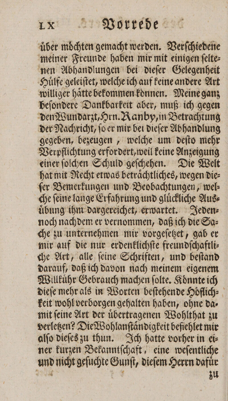 ie: 2 Vortebe über möchten gemacht werden. Verſchiedene meiner Freunde haben mir mit einigen ſelte⸗ nen Abhandlungen bei dieſer Gelegenheit Huͤlfe geleiftet, welche ich auf keine andere Art williger haͤtte bekommen konnen. Meine ganz beſondere Dankbarkeit aber, muß ich gegen den Wundarzt, Hrn. Kanby, in Betrachtung der Nachricht, ſo er mir bei dieſer Abhandlung gegeben, bezeugen, welche um deſto mehr Verpflichtung erfordert, weil keine Anzeigung einer ſolchen Schuld geſchehen. Die Welt hat mit Recht etwas betraͤchtliches, wegen die⸗ ſer Bemerkungen und Beobachtungen, wel⸗ | che ſeine lange Erfahrung und gluͤckliche Aus⸗ uͤbung ihm dargereichet, erwartet. Jeden⸗ noch nachdem er vernommen, daß ich die Sa⸗ che zu unternehmen mir vorgeſetzet, gab er mir auf die nur erdenklichſte freundſchaftli⸗ che Art, alle ſeine Schriften, und beſtand darauf, daß ich davon nach meinem eigenem Willkuͤhr Gebrauch machen ſolte. Koͤnnte ich dieſe mehr als in Worten beſtehende Hoͤflich⸗ keit wohl verborgen gehalten haben, ohne da⸗ mit feine Art der übertragenen Wohlthat zu verletzen? Die Wohlanſtaͤndigkeit befiehlet mir alſo dieſes zu thun. Ich hatte vorher in ei⸗ ner kurzen Bekanntſchaft, eine weſentliche And nicht geſuchte SA dieſem Herrn dafuͤr