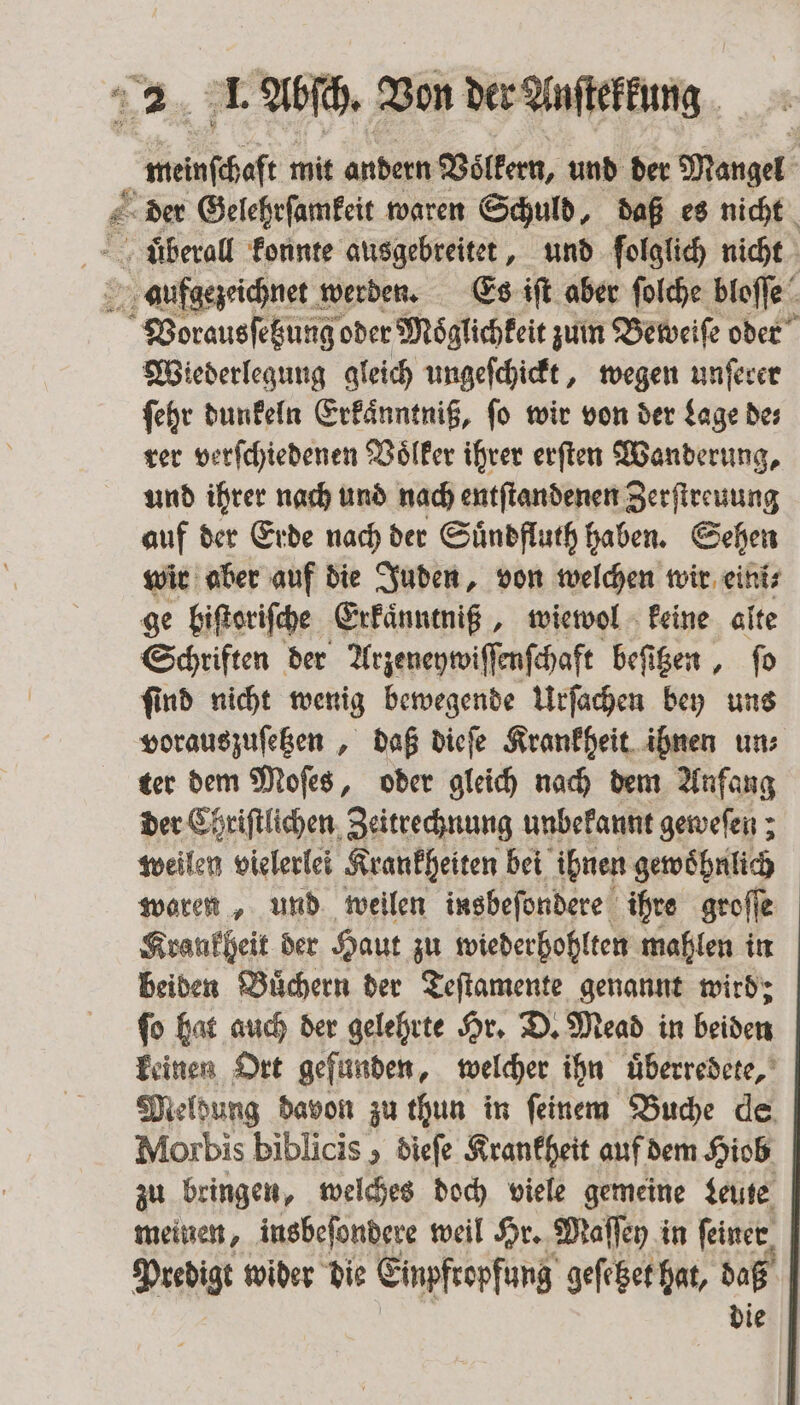 7 Se melſbeſt mit andern Völkern, und der Mangel r Wiederlegung gleich ungeſchickt, wegen unſerer ſehr dunkeln Erkaͤnntniß, ſo wir von der Lage de⸗ rer verſchiedenen Voͤlker ihrer erſten Wanderung, und ihrer nach und nach entſtandenen Zerſtreuung auf der Erde nach der Suͤndfluth haben. Sehen wir aber auf die Juden, von welchen wir eini⸗ ge biſtoriſche Erkaͤnntniß, wiewol keine alte Schriften der Arzeneywiſſenſchaft beſitzen, ſo ſind nicht wenig bewegende Urſachen bey uns vorauszuſetzen, daß dieſe Krankheit ihnen un⸗ ter dem Moſes, oder gleich nach dem Anfang der Chriſtlichen Zeitrechnung unbekannt geweſen; weilen vielerlei Krankheiten bei ihnen gewoͤhnlich woren, und weilen insbeſondere ihre groſſe Krankheit der Haut zu wiederbohlten mahlen in beiden Buͤchern der Teſtamente genannt wird; ſo hat auch der gelehrte Hr. D. Mead in beiden keinen Ort gefunden, welcher ihn uͤberredete, Meldung davon zu thun in feinem Buche de, Morbis biblicis , dieſe Krankheit auf dem Hiob zu bringen, welches doch viele gemeine Leute meinen, insbeſondere weil Hr. Maſſey in feiner, Predigt wider die Einpfropfung geſetzet hat, daß die