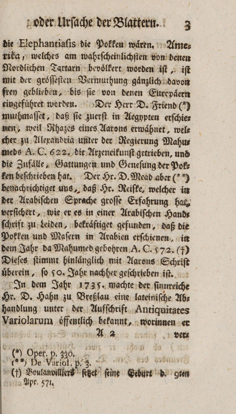 1 oder Urſache der Blattern. 3 die Elephantiaſis die Pokken waͤren. Ame⸗ rika, welches am wahrſcheinlichſten von denen Nordlichen Tartarn bevoͤlkert worden iſt, iſt mit der groͤſſeſten Vermuthung gaͤnzlich davon frey geblieben, bis fi e von denen Europaͤern eingefuͤhret worden. Der Herr D. Friend () muhmafjet, daß fie sent in Aegypten erſchie⸗ nen, weil Rhazes eines Aarons erwaͤhnet, wel⸗ cher zu Alexandria unter der Regierung Mahus meds A. C. 622. die Arzeneikunſt getrieben, und die Zufaͤlle, Gattungen und Geneſung der Pok⸗ ken beſchrieben hat. Der Hr. D. Mead aber 6 benachrichtiget uns, daß Hr. Reiſke, welcher in der Arabiſchen Sprache groſſe Erfahrung has, verſichert, wie er es in einer Arabiſchen Hand⸗ ſchrift zu Leiden, bekraͤftiget gefunden, daß die Pokken und Maſern in Arabien erſchienen, in dem Jahr da Mahumed gebohren A. C. 572. 5 Dieſes ſtimmt binlaͤnglich mit Aarons Schriſt überein ‚fo 50, Jahr nachher geſchrieben iſt. In dem Jahr 1735. machte der fi ſtunreiche Hr. D. Hahn zu Breßlau eine lateiniſche Abs handlung unter der Aufſchrift Antiquitates enen en, bekannte at worinnen er | es a l erz ( Oper. p p. 30% 66% De Viriol. p Gr Au Boutanviier®” fe (get? fine Sim b. Apr. 57,