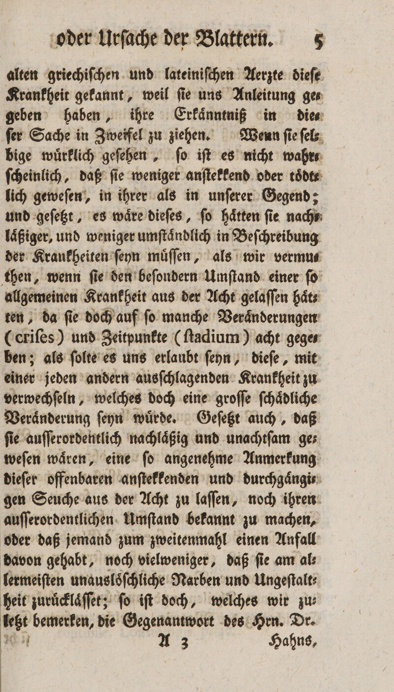alten griechiſchen und lateiniſchen Aerzte dieſe Krankheit gekannt, weil ſie uns Anleitung ge⸗ geben haben, ihre Erkaͤnntniß in die⸗ fer Sache in Zweifel zu ziehen. Wenn ſie ſel⸗ bige wuͤrklich geſehen, fo iſt es nicht wahr ſcheinlich, daß fie weniger anſtekkend oder tödte lich geweſen, in ihrer als in unſerer Gegend: und geſetzt, es wäre dieſes, fo Hätten fie nach laͤßiger, und weniger umſtaͤndlich in Beſchreibung der Krankheiten ſeyn muͤſſen, als wir vermus then, wenn fie den beſondern Umſtand einer ſo allgemeinen Krankheit aus der Acht gelaſſen haͤt⸗ ten, da fie doch auf fo manche Veraͤnderungen Cerifes) und Zeitpunkte (ſtadium) acht gege⸗ ben; als ſolte es uns erlaubt ſeyn, dieſe, mit einer jeden andern ausſchlagenden Krankheit zu verwechſeln, welches doch eine groſſe ſchaͤdliche Veraͤnderung ſeyn wuͤrde. Geſetzt auch, daß ſie auſſerordentlich nachlaͤßig und unachtſam ge⸗ weſen waͤren, eine ſo angenehme Anmerkung dieſer offenbaren anſtekkenden und durchgaͤngi⸗ gen Seuche aus der Acht zu laſſen, noch ihren auſſerordentlichen Umſtand bekannt zu machen, oder daß jemand zum zweitenmahl einen Anfall davon gehabt, noch vielweniger, daß ſie am al⸗ lermeiſten unausloͤſchliche Narben und Ungeſtalt⸗ heit zuruͤcklaͤſſet; fo iſt doch, welches wir zu bebt bemerken, die Gegenantwort des Hrn. Dr. * =, Hahns, |