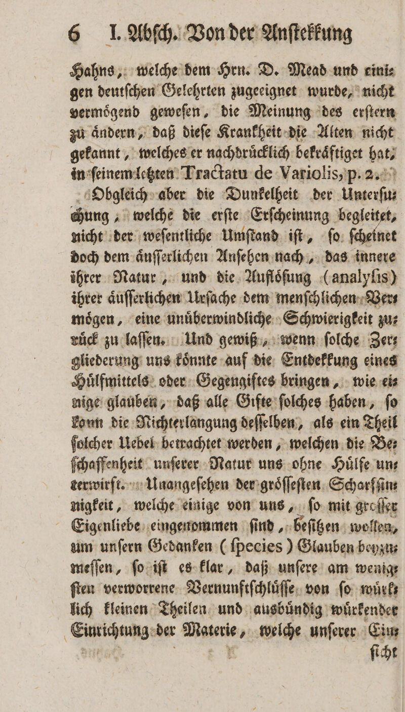Hahns, welche dem Hrn. D. Mead und eini⸗ gen deutſchen Gelehrten zugeeignet wurde, nicht vermoͤgend geweſen, die Meinung des erſtern zu aͤndern, daß dieſe Krankheit die Alten nicht gekannt, welches er nachdruͤcklich bekraͤftiget hat, in ſeinem letzten Tractatu de Variolis, p. 2. Obgleich aber die Dunkelheit der Unterſu⸗ chung „welche die erſte Erſcheinung begleitet, nicht der weſentliche Umſtand iſt, ſo ſcheinet doch dem aͤuſſerlichen Anſehen nach, das innere ihrer Natur, und die Aufloͤſung (analyſis) ihrer aͤuſſerlichen Urſache dem menſchlichen Vers moͤgen, eine unuͤberwindliche Schwierigkeit zu⸗ ruͤck zu laſſen. Und gewiß, wenn ſolche Zer⸗ gliederung uns koͤnnte auf die Entdekkung eines Huͤlfmittels oder Gegengiftes bringen, wie ei⸗ nige glauben, daß alle Gifte ſolches haben, ſo kann die Nichterlangung deſſelben, als ein Theil ſolcher Uebel betrachtet werden, welchen die Be⸗ ſchaffenheit unſerer Natur uns ohne Huͤlfe uns terwirft. Unangeſehen der groͤſſeſten Scharſſin⸗ nigkeit, welche einige von uns, ſo mit groſſer Eigenliebe eingenommen find beſitzen wollen, um unſern Gedanken (ſpecies) Glauben beyzu⸗ meſſen, ſo iſt es klar, daß unſere am wenig⸗ ſten verworrene Vernunftſchluͤſſe von ſo wuͤrk⸗ lich kleinen Theilen und ausbuͤndig wuͤrkender f Gießen der Marie, welche unſerer Ein ſicht