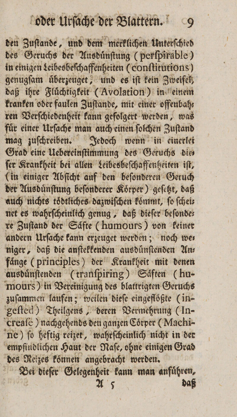 den Zuſtande, und dem merklichen Unterſchied des Geruchs der Ausduͤnſtung (perſpirable) in einigen Leibesbeſchaffenheiten (conſtitutions) genugſam uͤberzeuget, und es iſt kein Zweifel, daß ihre Fluͤchtigkeit (Avolation) in einem kranken oder faulen Zuſtande, mit einer offenbah; ren Verſchiedenheit kann gefolgert werden, was fuͤr einer Urſache man auch einen ſolchen Zuſtand mag zuſchreiben. Jedoch wenn in einerlei Grad eine Uebereinſtimmung des Geruchs die fer Krankheit bei allen Leibesbeſchaffenheiten iſt, (in einiger Abſicht auf den beſonderen Geruch der Ausduͤnſtung beſonderer Körper) geſetzt, daß auch nichts toͤdtliches dazwiſchen koͤmmt, ſo ſchei⸗ net es wahrſcheinlich genug, daß dieſer beſonde⸗ re Zuſtand der Saͤfte (humours) von keiner andern Urſache kann erzeuget werden; noch we⸗ niger, daß die anſtekkenden aus dünſtenden An: fänge (principles) der Krankheit mit denen ausbuͤnſtenden (tranſpiring) Saͤften (hu- mours) in Vereinigung des blattrigten Geruchs zuſammen laufen; weilen dieſe eingeflößte (in- 'gefted) Theilgens, deren Vermehrung (In- creaſe) nachgehends den ganzen Coͤrper (Machi- ne) fo heftig reizet, wahrſcheinlich nicht in der empfindlichen Haut der Naſe, ohne einigen Grad des Neizes koͤnnen angebracht werden. | | 15 dieſer Gelegenheit kann man anführen, A 5 daß