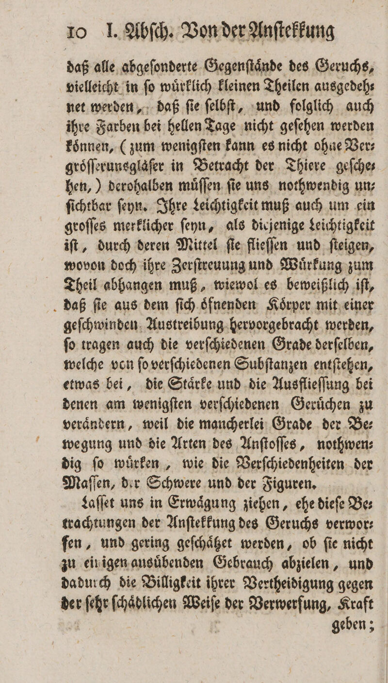 daß alle abgeſonderte Gegenſtaͤnde des Geruchs, vielleicht in ſo wuͤrklich kleinen Theilen ausgedeh⸗ net werden, daß ſie ſelbſt, und folglich auch ihre Farben bei hellen Tage nicht geſehen werden koͤnnen, (zum wenigſten kann es nicht ohne Ver⸗ groͤſſerunsglaſer in Betracht der Thiere geſche⸗ hen,) derohalben muͤſſen ſie uns nothwendig un⸗ ſichtbar ſeyn. Ihre Leichtigkeit muß auch um ein groſſes merklicher ſeyn, als diejenige Leichtigkeit iſt, durch deren Mittel ſie flieſſen und ſteigen, wovon doch ihre Zerſtreuung und Wuͤrkung zum Theil abhangen muß, wiewol es beweißlich iſt, daß fie aus dem ſich oͤfnenden Koͤrper mit einer geſchwinden Austreibung hervorgebracht werden, ſo tragen auch die verſchiedenen Grade derſelben, welche von fo verſchiedenen Subſtanzen entfiehen, etwas bei, die Staͤrke und die Ausflieſſung bei denen am wenigſten verſchiedenen Geruͤchen zu veraͤndern, weil die mancherlei Grade der Be⸗ wegung und die Arten des Anſtoſſes, nothwen⸗ dig ſo wuͤrken, wie die Verſchiedenheiten der Maſſen, der Schwere und der Figuren. | Laſſet uns in Erwägung ziehen, ehe diefe Bes trachtungen der Anſtekkung des Geruchs verwor⸗ fen, und gering geſchaͤtzet werden, ob fie nicht zu ein igen ausuͤbenden Gebrauch abzielen, und dadurch die Billigkeit ihrer Vertheidigung gegen der n ſchaͤdlichen Wa der Verwerfung, Kraft geben;