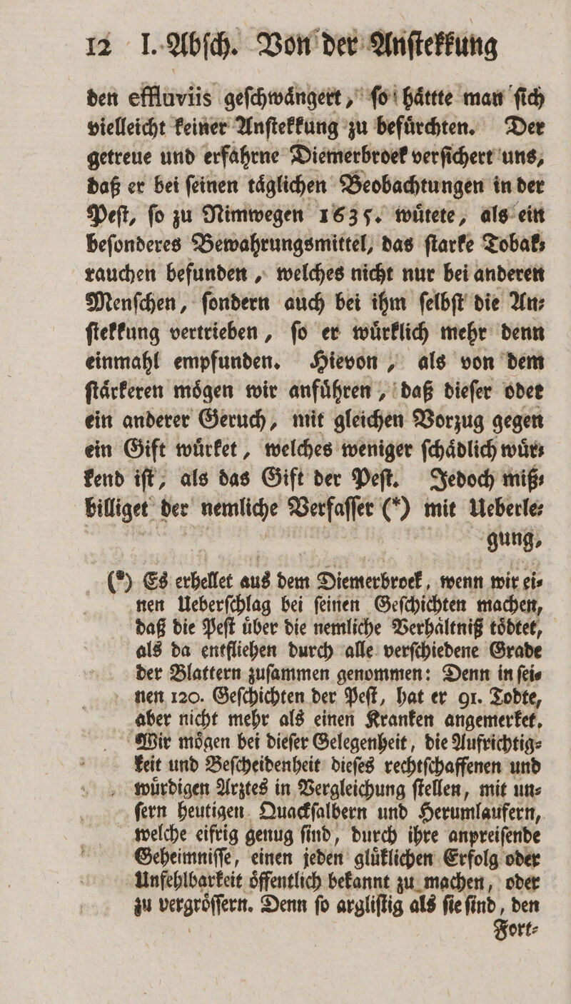 den effluviis geſchwaͤngert, ſo haͤttte man ſich vielleicht keiner Anſtekkung zu befuͤrchten. Der getreue und erfahrne Diemerbroek verſichert uns, daß er bei ſeinen taͤglichen Beobachtungen in der Peſt, fo zu Nimwegen 1635. wuͤtete, als ein beſonderes Bewahrungsmittel, das ſtarke Tobak; rauchen befunden, welches nicht nur bei anderen Menſchen, ſondern auch bei ihm ſelbſt die An⸗ ſtekkung vertrieben, ſo er wuͤrklich mehr denn einmahl empfunden. Hievon, als von dem ſtaͤrkeren moͤgen wir anfuͤhren, daß dieſer oder ein anderer Geruch, mit gleichen Vorzug gegen ein Gift wuͤrket, welches weniger ſchaͤdlich wir; kend iſt, als das Gift der Peſt. Jedoch miß, billiget der Ait Verfaſſer (*) mit Ueberle⸗ gung, 0 Es erhellet aus has Diemerbrock, wenn wir ei⸗ nen Ueberſchlag bei ſeinen Geſchichten machen, daß die Peſt uͤber die nemliche Verhaͤltniß todtet, als da entfliehen durch alle verſchiedene Grade der Blattern zufammen genommen: Denn in ſei⸗ nen 120. Geſchichten der Peſt, hat er 91. Todte, aber nicht mehr als einen Kranken angemerket. Wir mögen bei dieſer Gelegenheit, die Aufrichtig⸗ keit und Beſcheidenheit dieſes rechtſchaffenen und wuͤrdigen Arztes in Vergleichung ſtellen, mit un: ſern heutigen Quackſalbern und Herumlaufern, welche eifrig genug fi ſind, durch ihre anpreiſende Geheimniſſe, einen jeden gluͤklichen Erfolg oder Unfehlbarkeit oͤffentlich bekannt zu machen, oder zu vergröffeen. Denn ſo argliſtig als ſie ſi 1 ort⸗