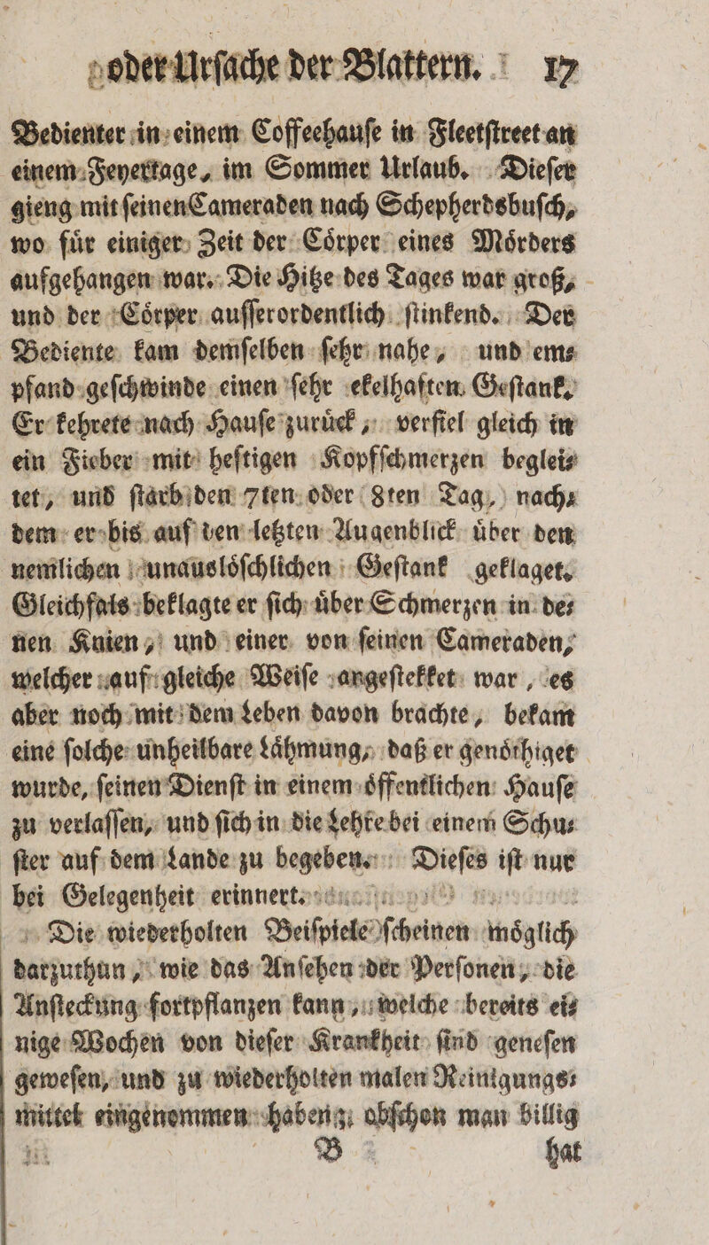 Bedienter in einem Coffeehauſe in Fleetſtreet an einem Feyerkage, im Sommer Urlaub. Dieſer gieng mit ſeinen Cameraden nach Schepherdsbuſch, wo fuͤr einiger Zeit der Coͤrper eines Moͤrders aufgehangen war. Die Hitze des Tages war groß, und der Coͤrper auſſerordentlich ſtinkend. Der Bediente kam demſelben ſehr nahe, und em⸗ pfand geſchwinde einen ſehr ekelhaften Geſtank. Er kehrete nach Hauſe zuruͤck, verſtel gleich in ein Fieber mit heſtigen Kopfſchmerzen beglei⸗ tet, und ſtarb den 7ten oder 8Zten Tag, nach dem er bis auf den letzten Augenblick uͤber den nemlichen unausloͤſchlichen Geſtank geklaget. Gleichfals beklagte er ſich uͤber Schmerzen in de⸗ nen Knien, und einer von feinen Cameraden, welcher auf gleiche Weiſe angeſtekket war, es aber noch mit dem Leben davon brachte, bekam eine ſolche unheilbare Lähmung; daß er genoͤthiget wurde, ſeinen Dienſt in einem oͤffentlichen Hauſe zu verlaſſen, und ſich in die Lehre bei einem Schu⸗ ſter auf dem Lande zu eee ee 15 nur bei Gelegenheit erinner. Die wiederholten Beippiele scheinen wöglich | datfuthun g wie das Anſehen der Perſonen, die Anſteckung fortpflanzen kann, welche bereits ei⸗ nige Wochen von dieſer Krankheit ſind geneſen geweſen, und zu wiederholten malen Reinigungs mittel eingenommen ug abſchon man billig TE hat