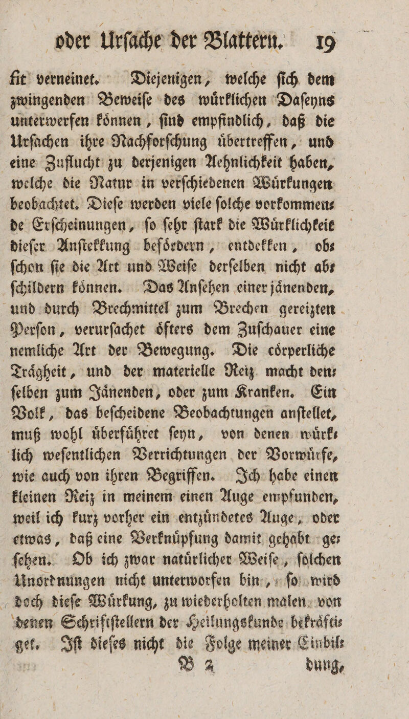 fit verneinet. Diejenigen, welche ſich dem zwingenden Beweiſe des wuͤrklichen Daſeyns unterwerfen koͤnnen, ſind empfindlich, daß die Urſachen ihre Nachforſchung uͤbertreffen, und eine Zuflucht zu derjenigen Aehnlichkeit haben, welche die Natur in verſchiedenen Wuͤrkungen beobachtet. Dieſe werden viele ſolche vorkommen⸗ de Erſcheinungen, ſo ſehr ſtark die Wuͤrklichkeit dieſer Anſtekkung beſoͤrdern, entdekken, obs ſchon fie die Art und Weiſe derſelben nicht abs ſchildern koͤnnen. Das Anſehen einer jaͤnenden, und durch Brechmittel zum Brechen gereizten Perſon, verurſachet oͤfters dem Zuſchauer eine nemliche Art der Bewegung. Die coͤrperliche Traͤgheit, und der materielle Reiz macht den⸗ ſelben zum Jaͤnenden, oder zum Kranken. Ein Volk, das beſcheidene Beobachtungen anſtellet, muß wohl uͤberfuͤhret ſeyn, von denen wuͤrk⸗ lich weſentlichen Verrichtungen der Vorwürfe, wie auch von ihren Begriffen. Ich habe einen kleinen Reiz in meinem einen Auge empfunden, weil ich kurz vorher ein entzuͤndetes Auge, oder etwas, daß eine Verknuͤpfung damit gehabt ge⸗ ſehen. Ob ich zwar natuͤrlicher Weiſe, ſolchen Unork nungen nicht unterworfen bin, ſo wird doch dieſe Wuͤrkung, zu wiederholten malen von denen Schriftſtellern der Heilungskunde bekraͤfti⸗ get. Iſt dieſes nicht die Folge meiner Einbile 4 B A dung,