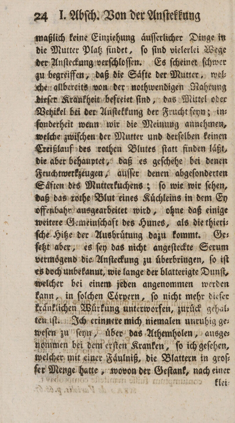 maßlich keine Einziehung aͤuſſerlicher Dinge in die Mutter Platz findet, ſo ſind vielerlei Wege der Anſteckung verſchloſſen. Es ſcheiner ſchwer zu begreiffen, daß die Säfte der Mutter, wel che. allbereits von der nothwendigen Nahrung dieſer Krankheit befreiet ſind, das Mittel oder Vehikel: bei der Anſtekkung der Frucht ſeyn; in⸗ ſonderheit wenn wir die Meinung annehmen, welche zwiſchen der Mutter und derſelben keinen Creißlauf des rothen Blutes ſtatt finden laͤßt, die aber behauptet, daß es geſchehe bei denen Fruchtwerkzeugen, auſſer denen abgeſonderten Saͤften des Mutterkuchens; ſo wie wir ſehen, daß das rothe Blut eines Kuͤchleins in dem Ey offenbahr ausgearbeitet wird, ohne daß einige weitere Gemeinſchaft des Hunes, als die thieri⸗ ſche Hitze der Ausbruͤtung dazu kommt. Ge⸗ ſetzt aber, es ſey das nicht angeſteckte Serum vermoͤgend die Anſteckung zu uͤberbringen, ſo iſt es doch unbekannt, wie lange der blatterigte Dunſt, welcher bei einem jeden angenommen werden kann, in ſolchen Corpern, fo nicht mehr dieſer kraͤnklichen Würkung unterworfen, zurück gehal⸗ ten iſt. Ich erinnere mich niemalen unruhig ge: weſen zu ſeyn, uͤber das Athemholen, ausge⸗ nommen bei dem erſten Kranken, ſo ich geſehen, welcher mit einer Faͤulniß, die Blattern in groſ⸗ 9 e 8 wovon der Geſtank, nach einer Br: miaor klei: N 1 2 sea ar N id &amp;