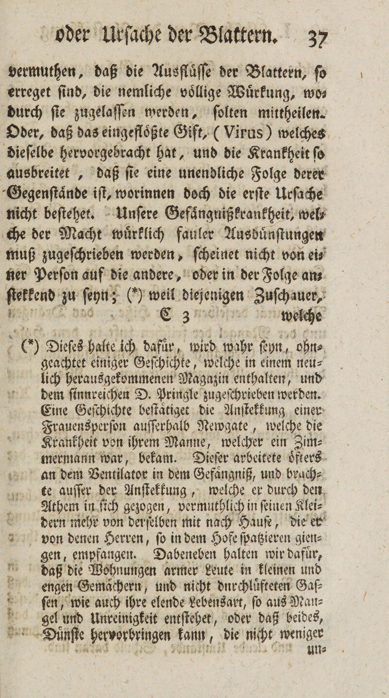 dermuthen, daß die Ausflüffe der Blattern, ſo erreget find, die nemliche voͤllige Wuͤrkung, wo⸗ durch ſie zugelaſſen werden, ſolten mittheilen. Oder, daß das eingefloͤßte Gift, (Virus) welches die ſelbe hervorgebracht hat, und die Krankheit ſo ausbreitet, daß fie eine unendliche Folge derer Gegenſtaͤnde iſt, worinnen doch die erſte Urſache nicht beſtehet. Unſere Gefaͤngnißkrankheit, wel⸗ che der Macht wuͤrklich fauler Ausbuͤnſtungen muß zugeſchrieben werden, ſcheinet nicht von eis‘ ner Perſon auf die andere, oder in der Folge ans. 3 a0 ons () weil . Zuschuner, E 3 welche 00 Dieſes halte ich dafuͤr, ieh wahr ſehn, ohn⸗ geachtet einiger Geſchichte, welche in einem neu⸗ lich herausgekommenen Magazin enthalten, und dem ſinnreichen D. Pringle zugeſchrieben werden. Eine Geſchichte beſtaͤtiget die Anſtekkung einer Frauensperſon auſſerhalb Newgate, welche die Krankheit von ihrem Manne, welcher ein Zim⸗ mermann war, bekam. Dieſer arbeitete oͤfters an dem Ventilator in dem Gefaͤngniß, und brach⸗ te auſſer der Anſtekkung, welche er durch den Athem in ſich gezogen, vermuthlich in feinen Klei⸗ dern mehr von der ſelben mit nach Hauſe, die er von denen Herren, ſo in dem Hofe ſpatzieren gien⸗ gen, empfangen. Dabeneben halten wir dafuͤr, daß die Wohnungen armer Leute in kleinen und engen Gemächern, und nicht durchluͤfteten Gaſ⸗ ſen, wie auch ihre elende Lebensart, ſo aus Mei: &amp; gel und Unreinigkeit entſtehet, oder daß beides, . Düne en kann, die nicht. weniger un⸗ 2 &gt; Bun 5