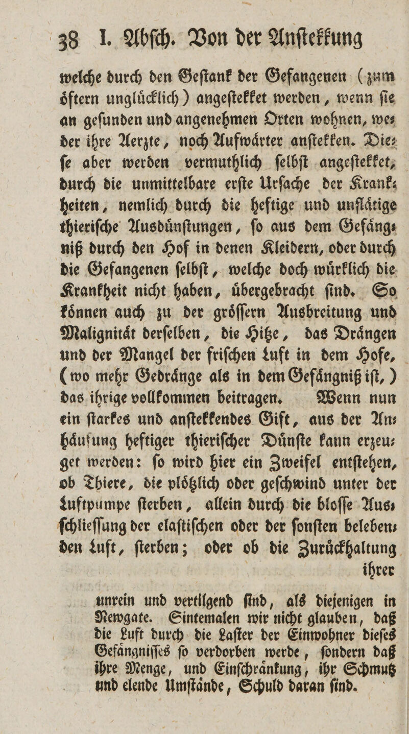 welche durch den Geſtank der Gefangenen (zum oͤftern unglücklich.) angeſtekket werden, wenn fie an geſunden und angenehmen Orten wohnen, we⸗ der ihre Aerzte, noch Aufwaͤrter anſtekken. Dies ſe aber werden vermuthlich ſelbſt angeſtekket, durch die unmittelbare erſte Urſache der Krank; heiten, nemlich durch die heftige und unflaͤtige thieriſche Ausduͤnſtungen, ſo aus dem Gefaͤng⸗ niß durch den Hof in denen Kleidern, oder durch die Gefangenen ſelbſt, welche doch wuͤrklich die Krankheit nicht haben, uͤbergebracht ſind. So koͤnnen auch zu der groͤſſern Ausbreitung und Malignitaͤt derſelben, die Hitze, das Drängen und der Mangel der friſchen Luft in dem Hofe, (wo mehr Gedraͤnge als in dem Gefaͤngniß iſt,) das ihrige vollkommen beitragen. Wenn nun ein ſtarkes und anſtekkendes Gift, aus der An⸗ haͤufung heftiger thieriſcher Duͤnſte kann erzeu⸗ get werden: ſo wird hier ein Zweifel entſtehen, ob Thiere, die plotzlich oder geſchwind unter der Luftpumpe ſterben, allein durch die bloſſe Aus ſchlieſſung der elaſtiſchen oder der ſonſten beleben⸗ den Luft, ſterben; oder ob die Zuruͤckhaltung ihrer unrein und vertilgend ſind, als diejenigen in Newgate. Sintemalen wir nicht glauben, daß die Luft durch die Laſter der Einwohner dieſes Gefaͤngniſſes fo verdorben werde, ſondern daß ihre Menge, und Einſchraͤnkung, ihr Schmutz und elende Umſtaͤnde, Schuld daran find.