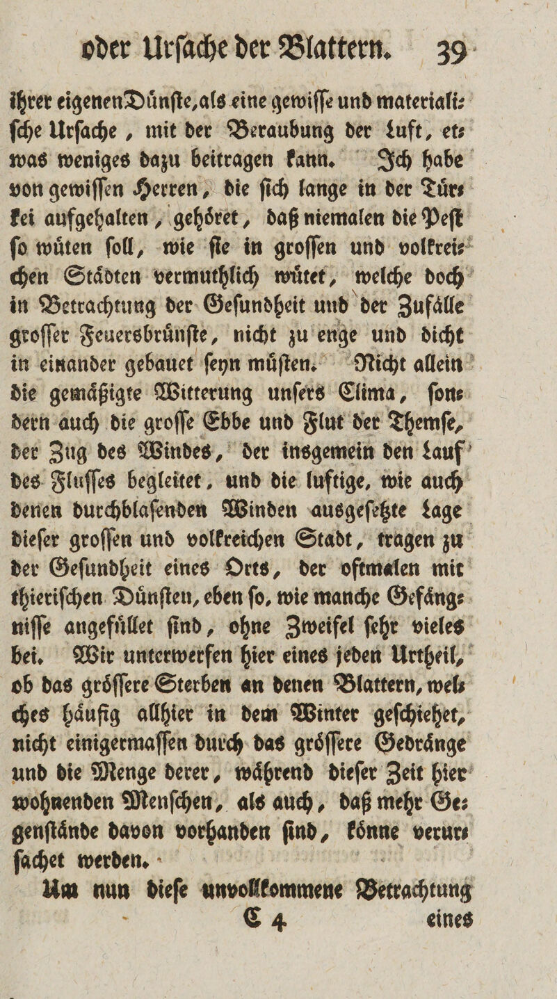 ihrer eigenen Duͤnſte, als eine gewiſſe und materiali⸗ ſche Urſache, mit der Beraubung der Luft, et⸗ was weniges dazu beitragen kann. Ich habe von gewiſſen Herren, die ſich lange in der Tuͤr⸗ kei aufgehalten, gehoͤret, daß niemalen die Peſt ſo wuͤten ſoll, wie ſie in groſſen und volkrei⸗ chen Städten vermuthlich wuͤtet, welche doch in Betrachtung der Geſundheit und der Zufaͤlle groſſer Feuersbruͤnſte, nicht zu enge und dicht in einander gebauet ſeyn muͤſten. Nicht allein die gemaͤßigte Witterung unſers Clima, ſon⸗ dern auch die groſſe Ebbe und Flut der Themſe, der Zug des Windes, der insgemein den Lauf des Fluſſes begleitet, und die luftige, wie auch denen durchblaſenden Winden ausgeſetzte Lage dieſer groſſen und volkreichen Stadt, tragen zu der Geſundheit eines Orts, der oftmalen mit thieriſchen Duͤnſten, eben ſo, wie manche Gefaͤng⸗ niſſe angefuͤllet ſind, ohne Zweifel ſehr vieles bei. Wir unterwerfen hier eines jeden Urtheil, ob das groͤſſere Sterben an denen Blattern, wels ches haͤufig allhier in dem Winter geſchiehet, nicht einigermaſſen durch das groͤſſere Gedraͤnge und die Menge derer, waͤhrend dieſer Zeit hier wohnenden Menſchen, als auch, daß mehr Ge⸗ genftände davon vorhanden find, Bm verur⸗ ſachet werden. Um nun dieſe unvollkommene Bewachung 8 C 4 eines