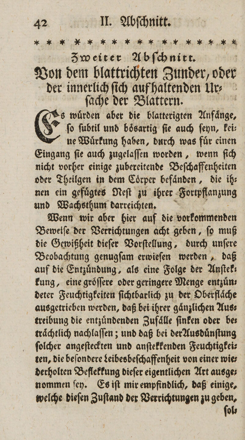 * „ „ * * * * * * „ „ „ * * X * * Zweiter Abſchnitt. | Von dem blattrichten Zunder, oder der innerlich ſich auf haltenden Ur⸗ ſache der Blattern. (Ts wuͤrden aber die blatterigten Anfaͤnge, 1 (&gt; ſo ſubtil und bösartig fie auch ſeyn, kei⸗ ne Wuͤrkung haben, durch was fuͤr einen Eingang ſie auch zugelaſſen worden, wenn ſich nicht vorher einige zubereitende Beſchaffenheiten oder Theilgen in dem Coͤrper befaͤnden, die ih: nen ein gefuͤgtes Neſt zu ihrer Jorwpfſanzung und Wachsthum darreichten. Wenn wir aber bier auf die vorkommenden Beweiſe der Verrichtungen acht geben, ſo muß die Gewißheit dieſer Vorſtellung, durch unſere Beobachtung genugſam erwieſen werden, daß auf die Entzündung, als eine Folge der Anſtek; kung, eine groͤſſere oder geringere Menge entzuͤn⸗ deter Feuchtigkeiten ſichtbarlich zu der Oberflaͤche ausgetrieben werden, daß bei ihrer gänzlichen Aus⸗ treibung die entzuͤndenden Zufaͤlle ſinken oder be⸗ traͤchtlich nachlaſſen; und daß bei der Ausduͤnſtung ſolcher angeſteckten und anſtekkenden Feuchtigkei⸗ ten, die beſondere Leibes beſchaffenheit von einer mies derholten Beflekkung dieſer eigentlichen Art ausge; nommen ſey. Es iſt mir empfindlich, daß einige, welche dieſen Zuſtand der Verrichtungen zu gr | ol⸗