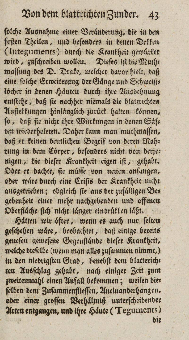 ſolche Ausnahme einer Veraͤnderung, die in den feften Theilen, und beſonders in denen Dekken (Integuments) durch die Krankheit gewuͤrket wird, zuſchreiben wollen. Dieſes iſt die Muth⸗ maſſung des D. Drake, welcher davor hielt, daß eine ſolche Erweiterung der Gaͤnge und Schweiß: loͤcher in denen Haͤuten durch ihre Ausdehnung entſtehe, daß fie nachher niemals die blattrichten Anſtekkungen binlänglich Zurück halten koͤnnen, ſo, daß ſie nicht ihre Wuͤrkungen in denen Saͤf⸗ ten wiederholeten. Daher kann man muthmaſſen, daß er keinen deutlichen Begrif von deren Nah; rung in dem Coͤrper, beſonders nicht von derje⸗ nigen, die dieſer Krankheit eigen iſt, gehabt. Oder er dachte, fie muͤſſe von neuen anfangen, oder waͤre durch eine Criſis der Krankheit nicht ausgetrieben; obgleich fie aus der zufälligen Bes gebenheit einer mehr nachgebenden und offenen Oberflaͤche ſich nicht laͤnger eindruͤkken läßt. Haͤtten wir oͤfter, wenn es auch nur ſelten geſchehen waͤre, beobachtet, daß einige bereits geneſen geweſene Gegenſtaͤnde dieſer Krankheit, welche dieſelbe (wenn man alles zuſammen nimmt,) in den niedrigſten Grad, benebſt dem blatterich⸗ ten Ausſchlag gehabt, nach einiger Zeit zum zweitenmahl einen Anfall bekommen; weilen die⸗ ſelben dem Zuſammenflieſſen, Aneinanderhang en. oder einer groſſen Verhaͤltniß unterſcheidender Arten entgangen, und ihre Haͤute (Teguments) Kon | die
