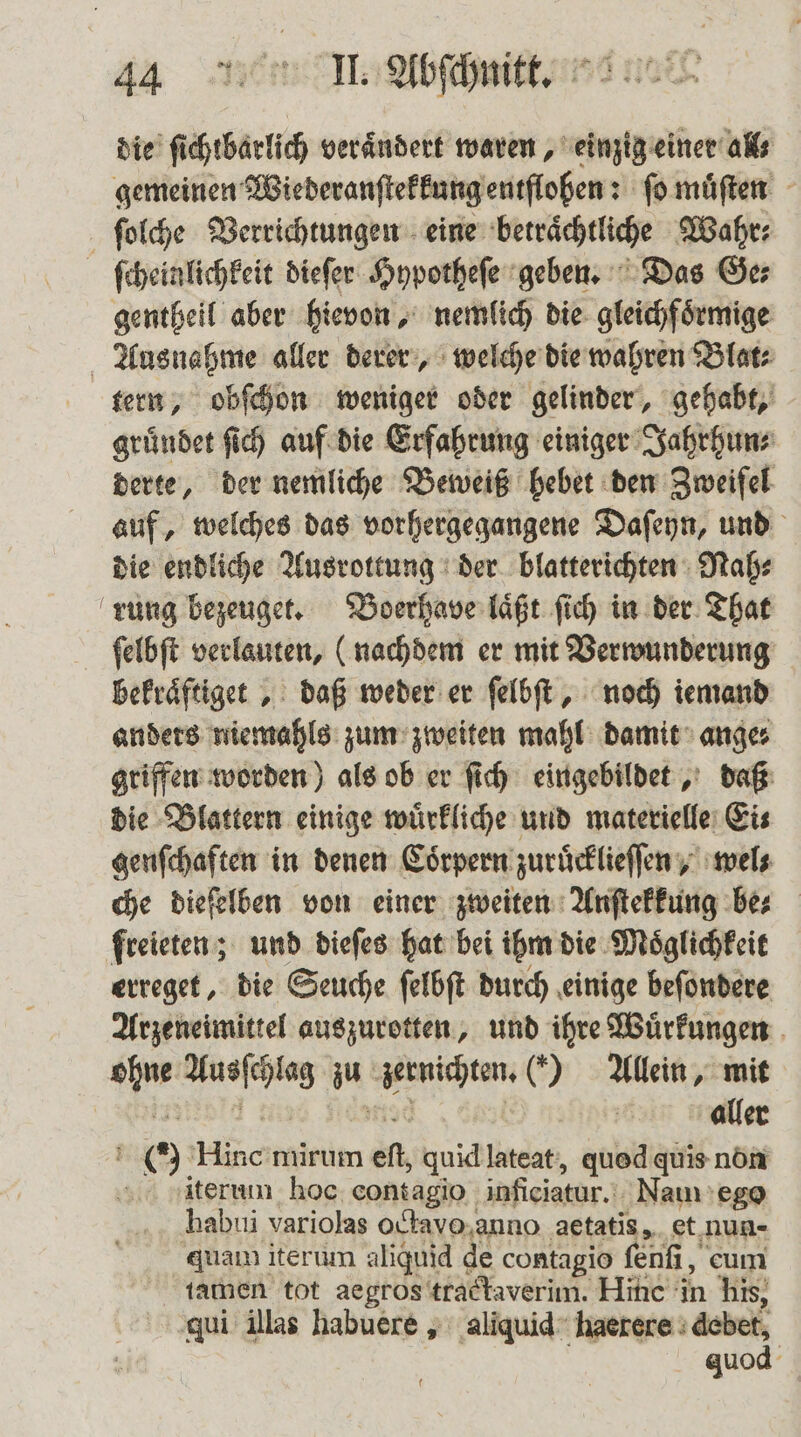 die ſichtbarlich verändert waren, einzig einer all gemeinen Wiederanſtekkung entflohen: ſo muͤſten ſolche Verrichtungen eine betraͤchtliche Wahr⸗ ſcheinlichkeit dieſer Hypotheſe geben. Das Ge⸗ gentheil aber hievon, nemlich die gleichfoͤrmige Ausnahme aller derer, welche die wahren Blat⸗ tern, obſchon weniger oder gelinder, gehabt, gruͤndet ſich auf die Erfahrung einiger Jahrhun⸗ derte, der nemliche Beweiß hebet den Zweifel auf, welches das vorhergegangene Daſeyn, und die endliche Ausrottung der blatterichten Nah⸗ rung bezeuget. Boerhave laͤßt ſich in der That ſelbſt verlauten, (nachdem er mit Verwunderung bekraͤftiget, daß weder er ſelbſt, noch iemand anders niemahls zum zweiten mahl damit ange⸗ griffen worden) als ob er ſich eingebildet, daß die Blattern einige wuͤrkliche und materielle Ei⸗ genſchaften in denen Coͤrpern zuruͤcklieſſen, wel⸗ che dieſelben von einer zweiten Anſtekkung bes freieten; und dieſes hat bei ihm die Moͤglichkeit erreget, die Seuche ſelbſt durch einige beſondere Arzeneimittel auszurotten, und ihre Wuͤrkungen 1 e z zernichten. () Allein, mit | aller 0 ide mirum ef, quid lateat, quod quis non iterum hoc contagio inficiatur. Nam ego hablli variolas octavo anno aetatis, et nun- quam iterum aliquid de contagio ſenſi, eum tamen tot aegros tractaverim. Hine in his, qui illas habuere, aliquid haerere debet, quod f