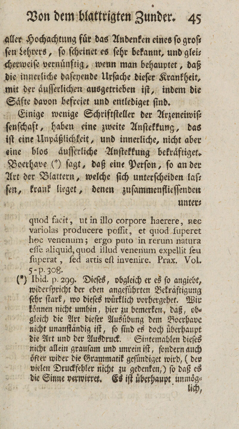 aller Hochachtung fuͤr das Andenken eines ſo groß cherweiſe vernuͤnftig, wenn man behauptet, daß die innerliche daſeyende Urſache dieſer Krankheit, mit der aͤuſſerlichen ausgetrieben iſt, indem die Saͤfte davon befreiet und entlediget find, Einige wenige Schriftſteller der Arzeneiwiſ⸗ ſenſchaft, haben eine zweite Anſtekkung, das iſt eine Unpaͤßlichkeit, und innerliche, nicht aber eine blos aͤuſſerliche Anſtekkung bekraͤftiget. Boerhave (') ſagt, daß eine Perſon, fo an der Art der Blattern, welche ſich unterſcheiden laſ⸗ fen, krank lieget, denen zuſammenflieſſenden | N unters * 1 3 2 quod facit, ut in illo corpore haerere, nee variolas producere poſſit, et quod ſuperet hoc venenum; ergo puto in rerum natura eſſe aliquid, quod illud venenum expellit ſeu ſuperat, ſed artis eſt invenire. Prax. Vol. (*) Ibid. p. 209. Dieſes, obgleich er es fo angiebt, widerſpricht der eben angefuͤhrten Bekraͤftigung ſehr ſtark, wo dieſes wuͤrklich vorhergehet. Wir koͤnnen nicht umhin, hier zu bemerken, daß, ob⸗ gleich die Art dieſer Ausuͤbung dem Boerhave nicht unanſtaͤndig iſt, fo find es doch überhaupt die Art und der Ausdruck. Sintemahlen dieſes nicht allein grauſam und unrein iſt, ſondern auch öfter wider die Grammatik geſuͤndiget wird, (der vielen Druckfehler nicht zu gedenken,) ſo daß es die Sinne verwirret. Es iſt e ee 58 | ieh, —