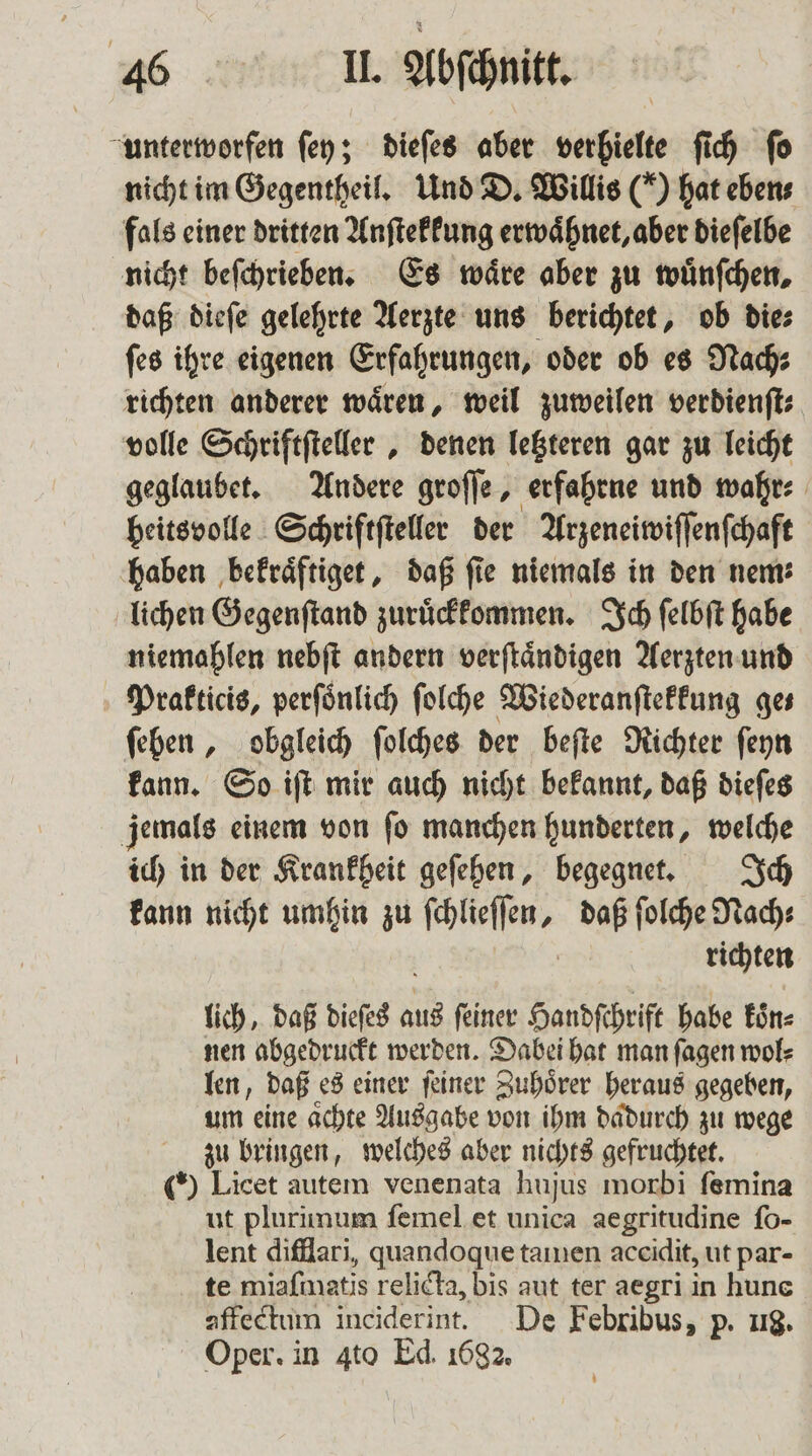 unterworfen ſey; dieſes aber berbielte ſich ſo nicht im Gegentheil. Und D. Willis (*) hat eben⸗ fals einer dritten Anſtekkung erwaͤhnet, aber dieſelbe nicht beſchrieben. Es wäre aber zu wuͤnſchen, daß dieſe gelehrte Aerzte uns berichtet, ob die⸗ ſes ihre eigenen Erfahrungen, oder ob es Nach; richten anderer waͤren, weil zuweilen verdienſt⸗ volle Schriftſteller, denen letzteren gar zu leicht geglaubet. Andere groſſe, erfahrne und wahr⸗ heitsvolle Schriftſteller der Arzeneiwiſſenſchaft haben bekraͤftiget, daß fie niemals in den nem: lichen Gegenſtand zuruͤckkommen. Ich ſelbſt habe niemahlen nebſt andern verſtaͤndigen Aerzten und Prakticis, perſoͤnlich ſolche Wiederanſtekkung ges ſehen, obgleich ſolches der beſte Richter ſeyn kann. So iſt mir auch nicht bekannt, daß dieſes jemals einem von ſo manchen hunderten, welche ich in der Krankheit geſehen, begegnet. Ich kann nicht umhin zu W daß ſolche Nach⸗ richten lich, daß dieses a aus ſeiner Handſchrift habe koͤn⸗ nen abgedruckt werden. Dabei hat man ſagen wol⸗ len, daß es einer ſeiner Zuhoͤrer heraus gegeben, um eine aͤchte Ausgabe von ihm dadurch zu wege zu bringen, welches aber nichts gefruchtet. (*) Licet autem venenata hujus morbi femina ut plurinum ſemel et unica aegritudine ſo- lent difflari, quandoque tamen aceidit, ut par- te miafmatis relicta, bis aut ter aegri in hune affectum inciderint. De Febribus, p. 118. Oper. in 4to Ed. 1682.