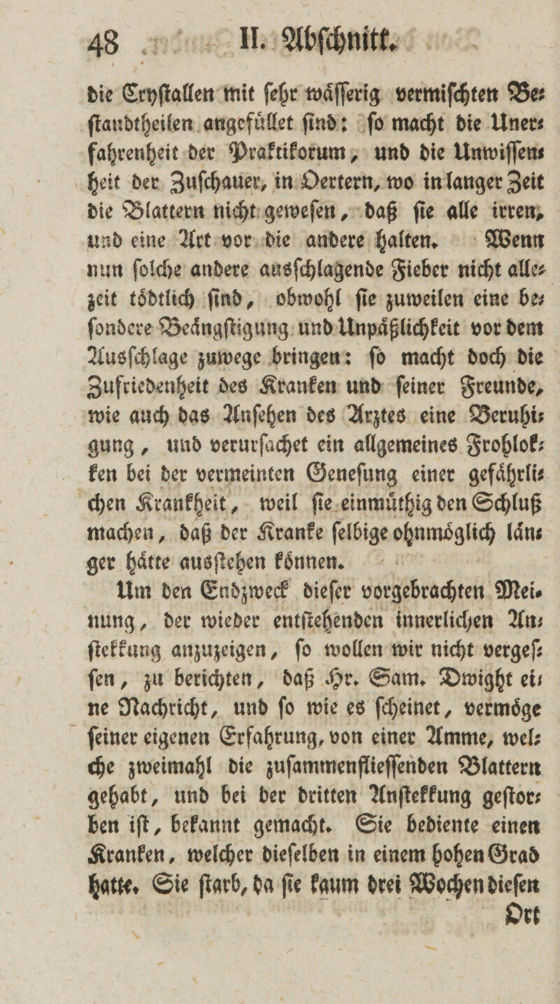 die Cryſtallen mit ſehr waͤſſerig vermiſchten Be⸗ ſtandtheilen angefuͤllet find: ſo macht die Uner⸗ fahrenheit der Praktikorum, und die Unwiſſen⸗ heit der Zuſchauer, in Oertern, wo in langer Zeit die Blattern nicht geweſen, daß ſie alle irren, und eine Art vor die andere halten. Wenn nun ſolche andere ausſchlagende Fieber nicht alle⸗ zeit toͤdtlich ſind, obwohl ſie zuweilen eine be⸗ ſondere Beaͤngſtigung und Unpaͤßlichkeit vor dem Ausſchlage zuwege bringen: ſo macht doch die Zufriedenheit des Kranken und ſeiner Freunde, wie auch das Anſehen des Arztes eine Beruhi⸗ gung, und verurſachet ein allgemeines Frohlok⸗ ken bei der vermeinten Geneſung einer gefaͤhrli⸗ chen Krankheit, weil ſie einmuͤthig den Schluß machen, daß der Kranke ſelbige ohnmoͤglich laͤn ger haͤtte ausſtehen koͤnnen. Um den Endzweck dieſer vorgebrachten Mei⸗ nung, der wieder entſtehenden innerlichen An⸗ ſtekkung anzuzeigen, fo wollen wir nicht vergeſ⸗ fen, zu berichten, daß Hr. Sam. Dwight eis ne Nachricht, und ſo wie es ſcheinet, vermoͤge ſeiner eigenen Erfahrung, von einer Amme, wel⸗ che zweimahl die zuſammenflieſſenden Blattern gehabt, und bei der dritten Anſtekkung geſtor⸗ ben iſt, bekannt gemacht. Sie bediente einen Kranken, welcher dieſelben in einem hohen Grad . Sie Ha da fie kaum drei aeg dieſen Ort