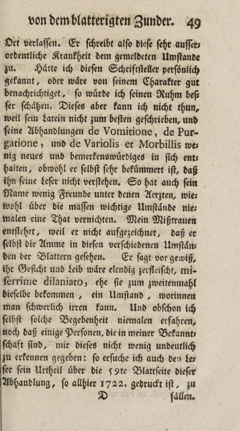 Ort verlaſſen. Er ſchreibt alſo dieſe ſehr auſſer⸗ ordentliche Krankheit dem gemeldeten Umſtande zu. Härte ich dieſen Schriftſteller perſoͤnlich gekannt, oder waͤre von ſeinem Charakter gut benachrichtiget, ſo wuͤrde ich ſeinen Ruhm beſ⸗ ſer ſchaͤtzen. Dieſes aber kann ich nicht thun, weil ſein Latein nicht zum beſten geſchrieben, und ſeine Abhandlungen de Vomitione, de Pur- gatione , und de Variolis et Morbillis we⸗ nig neues und bemerkenswuͤrdiges in ſich ent⸗ halten, obwohl er ſelbſt ſehr bekuͤmmert iſt, daß ihn ſeine Leſer nicht verſtehen. So hat auch ſein Name wenig Freunde unter denen Aerzten, wie⸗ wohl über die maſſen wichtige Umſtaͤnde nie⸗ malen eine That vernichten. Mein Mißtrauen entſtehet, weil er nicht aufgezeichnet, daß er ſelbſt die Amme in dieſen verſchiedenen Umſtaͤn⸗ den der Blattern geſehen. Er ſagt vor gewiß, ihr Geſicht und Leib waͤre elendig zerfleiſcht, mi- ferrime dilaniato, ehe fie zum zweitenmal dieſelbe bekommen, ein Umſtand, worinnen man ſchwerlich irren kann. Und obſchon ich ſelbſt ſolche Begebenheit niemalen erfahren, noch daß einige Perſonen, die in meiner Bekannt⸗ ſchaft ſind, mir dieſes nicht wenig undeutlich zu erkennen gegeben: ſo erſuche ich auch den le⸗ fer fein Urtheil über die 5 te Blattſeite dieſer Abhandlung, fo allhier 172 2. gedruckt iſt, zu D bs