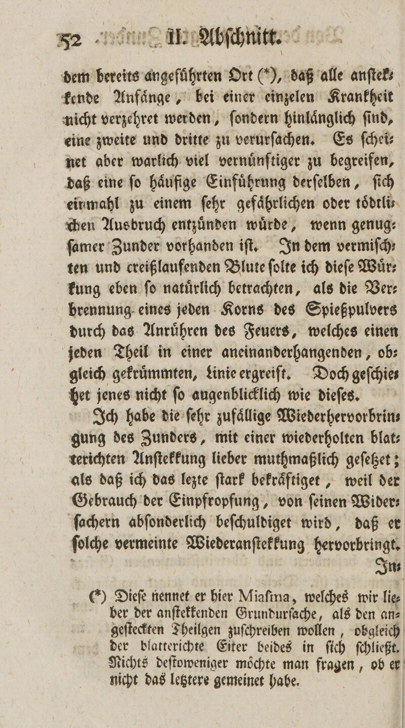 ” — ; 7 132 7 8 , ara W wi? 4 A 52 II. Abſchnitt. 4 neee * 1 N “ g \ dem bereits angeführten Ort (), daß alle anſtek⸗ kende Anfaͤnge, bei einer einzelen Krankheit nicht verzehret werden, ſondern hinlaͤnglich ſind, eine zweite und dritte zu verurſachen. Es ſchei⸗ net aber warlich viel vernünftiger zu begreifen, daß eine ſo haͤufige Einfuͤhrung derſelben, ſich einmahl zu einem ſehr gefährlichen oder toͤdtli chen Ausbruch entzuͤnden wuͤrde, wenn genug⸗ ſamer Zunder vorhanden iſt. In dem vermiſch; ten und creißlaufenden Blute ſolte ich dieſe Wuͤr⸗ kung eben fo natürlich betrachten, als die Ver: brennung eines jeden Korns des Spießpulvers durch das Anruͤhren des Feuers, welches einen jeden Theil in einer aneinanderhangenden, ob: gleich gekruͤmmten, Linie ergreift. Doch geſchie— het jenes nicht ſo augenblicklich wie dieſes. Ich habe die ſehr zufällige Wiederhervorbrin⸗ gung des Zunders, mit einer wiederholten blat⸗ terichten Anſtekkung lieber muthmaßlich geſetzet; als daß ich das lezte ſtark bekraͤftiget, weil der Gebrauch der Einpfropfung, von feinen Wider⸗ ſachern abſonderlich beſchuldiget wird, daß er ſolche vermeinte Wiederanſtekkung hervorbringt. Im 6) Diefe nennet er bier Miaſina, welches wir lie⸗ ber der anſtekkenden Grundurſache, als den an⸗ geſteckten Theilgen zuſchreiben wollen, obgleich der blatterichte Eiter beides in fich ſchließt. Nichts deſtoweniger möchte man fragen, ob er nicht das letztere gemeinet habe. | I | 1}