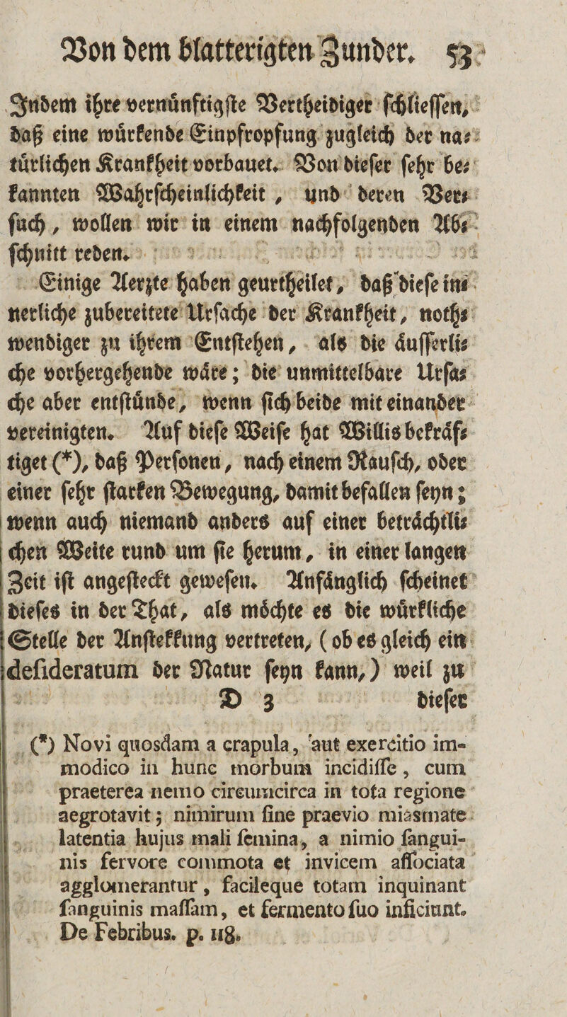 Indem ihre vernuͤnftigſte Vertheidiger ſchlieſſen, daß eine wuͤrkende Einpfropfung zugleich der na⸗ tuͤrlichen Krankheit vorbauet. Von dieſer ſehr be⸗ kannten Wahrſcheinlichkeit, und deren Vers: ſuch, wollen wir in einem Ki e nr Neun reden. Einige Ante haben geunäßgitor;; daß dieſe in in verliche zubereitete Urſache der Krankheit, noth⸗ wendiger zu ihrem Entſtehen, als die aͤuſſerlis che vorhergehende waͤre; die unmittelbare Urſa⸗ che aber entſtuͤnde, wenn ſich beide mit einander vereinigten. Auf dieſe Weiſe hat Willis bekraͤf⸗ tiget (), daß Perſonen, nach einem Rauſch, oder einer ſehr ſtarken Bewegung, damit befallen ſeyn; wenn auch niemand anders auf einer betraͤchtli⸗ chen Weite rund um ſie herum, in einer langen Zeit iſt angeſteckt geweſen. Anfaͤnglich ſcheinet dieſes in der That, als moͤchte es die wuͤrkliche Stelle der Anſtekkung vertreten, (ob es gleich ein defideratum der Natur ſeyn kann,) weil zu D 3 • - dieſer a Novi quosdam. a crapula , aut exercitio im- modico in hunc morbum incidiſſe, cum praeterea nemo cireumcirca in tota regione aegrotavit; nimirum fine praevio miasmate Alatentia hujus mali ſemina, a nimio ſangui- nis fervore commota et invicem aflociata a gglomerantur, facileque totam inquinant ſanguinis maſlam, et fermento ſuo inficiunt. De Febribus. p. 18. |