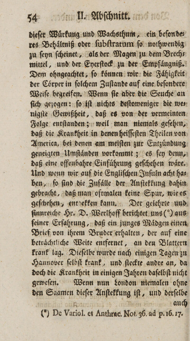 dieſer Wuͤrkung und Wachsthum, ein beſon de: res Behaͤltniß oder ſubſtratum ſo nothwendig zu ſeyn ſcheinet, als der Magen zu dem Brech⸗ mittel, und der Eyerſtock zu der Empfaͤngniß. Dem ohngeachtet, ſo koͤnnen wir die Faͤhigkeit der Coͤrper in ſolchem Zuſtande auf eine beſondere Weiſe begreifen. Wenn ſie aber die Seuche an ſich gezogen: ſo iſt nichts deſtoweniger die we⸗ nigſte Gewißheit, daß es von der vermeinten Folge entſtanden; weil man niemals geſehen, daß die Krankheit in denen heiſſeſten Theilen von America, bei denen am meiſten zur Entzuͤndung geneigten Umſtaͤnden vorkommt; es ſey denn, daß eine offenbahre Einfuͤhrung geſchehen waͤre. Und wenn wir auf die Engliſchen Inſuln acht ha⸗ ben, ſo ſind die Zufaͤlle der Anſtekkung dahin gebracht, daß man oftmalen keine Spur, wie es geſchehen, enthekken kann. Der gelehrte und ſinnreiche Hr. D. Werlhoff berichtet uns () aus ſeiner Erfahrung, daß ein junges Maͤdgen einen Brief von ihrem Bruder erhalten, der auf eine beträchtliche Weite entfernet, an den Blattern krank lag. Dieſelbe wurde nach einigen Tagen zu Hannover felbft krank, und ſteckte andre an, da doch die Krankheit in einigen Jahren daſelbſt nicht geweſen. Wenn nun London niemalen ohne den Saamen 100 Anfteffung iſt, und derſelbe auch