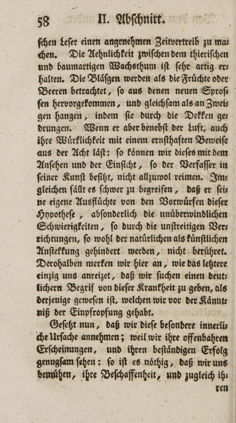 ſchen Leſer einen angenehmen Zeitvertreib zu ma⸗ chen. Die Aehnlichkeit zwiſchen dem thieriſchen und baumartigen Wachsthum iſt ſehr artig er⸗ halten. Die Blaͤſgen werden als die Fruͤchte oder Beeren betrachtet, fo aus denen neuen Sprofs ſen hervorgekommen, und gleichſam als an Zwei⸗ gen hangen, indem fie durch die Dekken ges drungen. Wenn er aber benebſt der Luft, auch ihre Wuͤrklichkeit mit einem ernſthaften Beweiſe aus der Acht laͤſt: ſo koͤnnen wir dieſes mit dem Anſehen und der Einſicht, ſo der Verfaſſer in ſeiner Kunſt beſitzt, nicht allzumol reimen. Im⸗ gleichen fällt es ſchwer zu begreifen, daß er feis ne eigene Ausfluͤchte von den Vorwuͤrfen dieſer Hypotheſe, abſonderlich die unuͤberwindlichen Schwierigkeiten, ſo durch die unſtreitigen Ver⸗ richtungen, ſo wohl der natuͤrlichen als kuͤnſtlichen Anſtekkung gehindert werden, nicht beruͤhret. Derohalben merken wir hier an, wie das letztere einzig uns anreizet, daß wir ſuchen einen deut: lichern Begrif von dieſer Krankheit zu geben, als derjenige geweſen ift, welchen wir vor der Kaͤnnt⸗ niß der Einpfropfung gehabt. Geſetzt nun, daß wir dieſe beſondere innerlis che Urſache annehmen; weil wir ihre offenbahren Erſcheinungen, und ihren beſtaͤndigen Erfolg genugſam ſehen: fo iſt es noͤthig, daß wir uns bemühen, ihre Beſchaffenheit, und zugleich ib: ren 1