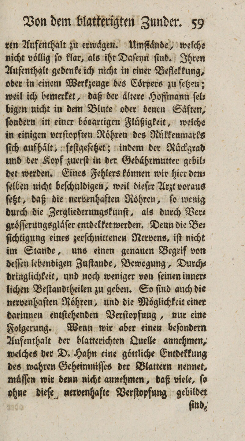 ren Aufenthalt zu erwaͤgen. Umſtaͤnde, welche nicht voͤllig ſo klar, als ihr Daſeyn ſind. Ihren Aufenthalt gedenke ich nicht in einer Beflekkung, oder in einem Werkzeuge des Coͤrpers zu ſetzen; weil ich bemerket, daß der aͤltere Hoffmann ſel⸗ bigen nicht in dem Blute oder denen Saͤften, ſondern in einer boͤsartigen Fluͤßigkeit, welche in einigen verſtopften Roͤhren des Ruͤkkenmarks ſich aufhaͤlt, feſtgeſetzet; indem der Ruͤckgrad und der Kopf zuerſt in der Gebaͤhrmutter gebil⸗ det werden. Eines Fehlers koͤnnen wir hier den⸗ ſelben nicht beſchuldigen, weil dieſer Arzt voraus ſetzt, daß die nervenhaften Roͤhren, fo wenig durch die Zergliederungskunſt, als durch Ver⸗ groͤſſerungsglaͤſer entdekket werden. Denn die Bes ſichtigung eines zerſchnittenen Nervens, iſt nicht im Stande, uns einen genauen Begrif von deſſen lebendigen Zuſtande, Bewegung, Durch⸗ dringlichkeit, und noch weniger von feinen inner⸗ lichen Beſtandtheilen zu geben. So ſind auch die nervenhaften Roͤhren, und die Moͤglichkeit einer darinnen entſtehenden Verſtopfung, nur eine Folgerung. Wenn wir aber einen beſondern Aufenthalt der blatterichten Quelle annehmen, welches der D. Hahn eine goͤttliche Entdekkung des wahren Geheimniſſes der Blattern nennet, muͤſſen wir denn nicht annehmen, daß viele, ſo an dieſe nervenhafte Verſtopfung gebildet find,