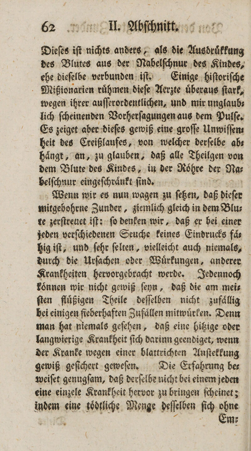 Dieſes iſt nichts anders, als die Ausdruͤkkung des Blutes aus der Nabelſchnur des Kindes, ehe dieſelbe verbunden iſt. Einige hiſtoriſche Mitßionarien ruͤhmen dieſe Aerzte überaus ſtark, wegen ihrer auſſerordentlichen, und mir unglaub⸗ lich ſcheinenden Vorherſagungen aus dem Pulſe. Es zeiget aber dieſes gewiß eine groſſe Unwiffens heit des Creißlaufes, von welcher derſelbe abs haͤngt, an, zu glauben, daß alle Theilgen von dem Blute des Kindes, in der Röhre de Na⸗ | belſchnur eingeſchraͤnkt find, Wenn wir es nun wagen zu ſetzen, daß dieser mitgebohrne Zunder, ziemlich gleich in dem Blu⸗ te zerſtreuet iſt: ſo denken wir, daß er bei einer jeden verſchiedenen Seuche keines Eindrucks faͤ⸗ hig iſt, und ſehr ſelten, vielleicht auch niemals, durch die Urſachen oder Wuͤrkungen, anderer Krankheiten hervorgebracht werde. Jedennoch koͤnnen wir nicht gewiß ſeyn, daß die am mei⸗ ſten fluͤßigen Theile deſſelben nicht zufaͤllig bei einigen ſieberhaften Zufaͤllen mitwuͤrken. Denn man hat niemals geſehen, daß eine hitzige oder langwierige Krankheit ſich darinn geendiget, wenn der Kranke wegen einer blattrichten Anſtekkung gewiß geſichert geweſen. Die Erfahrung bes weiſet genugſam, daß derſelbe nicht bei einem jeden eine einzele Krankheit hervor zu bringen ſcheinet; indem eine koͤdtliche Menge deſſelben fi ich 85 * x m; (