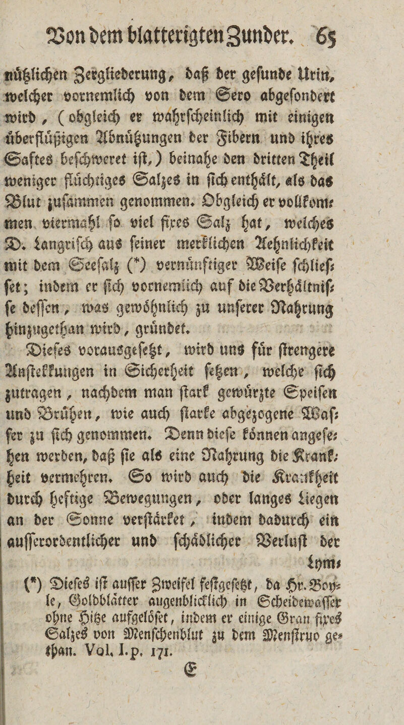 nuͤtzlichen Zergliederung, daß der geſunde Urin, welcher vornemlich von dem Sero abgeſondert wird, (obgleich er wahrſcheinlich mit einigen überflügigen Abnuͤtzungen der Fibern und ihres Saftes beſchweret iſt,) beinahe den dritten Theil weniger fluͤchtiges Salzes in ſich enthaͤlt, als das Blut zuſammen genommen. Obgleich er vollkome men viermahl fo. viel fixes Salz hat, welches D. Langriſch aus ſeiner merklichen Aehnlichkeit mit dem Seeſalz (*) vernünftiger Weiſe ſchlieſ⸗ ſet; indem er ſich vornemlich auf die Verhaͤltniſ⸗ fe deſſen, was gewöhnlich zu unſerer ien hinzugethan wird, gruͤndet. Dieſes vorausgeſetzt, wird uns för ſteengekke Anſtekkungen in Sicherheit ſetzen, welche ſich zutragen, nachdem man ſtark gewuͤrzte Speiſen und Brühen, wie auch ſtarke abgezogene Waſ⸗ ſer zu ſich genommen. Denn dieſe koͤnnen angeſe⸗ hen werden, daß fie als eine Nahrung die Krank⸗ heit vermehren. So wird auch die Kraukheit durch heftige Bewegungen, oder langes Liegen an der Sonne verſtaͤrket, indem dadurch ein ee und ſchaͤblicher Verluſt der | Lym⸗ (0 Dieſes it auſſer Zweifel feſtgeſetzt, da Hr. Boy⸗ le, Goldblaͤtter augenblicklich in Scheidewaſſer ohne Hitze aufgeloͤſet, indem er einige Gran fixes Salzes von Menſchenblut zu dem Menſtruo ge⸗ than. Vol. I. p. 1. |