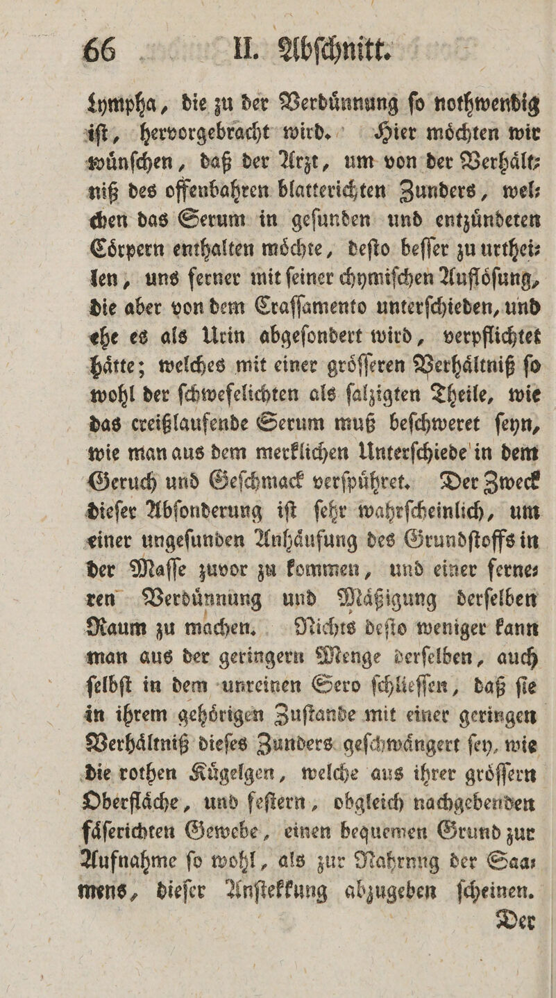 Lympha, die zu der Verduͤnnung fo nothwendig iſt, hervorgebracht wird. Hier moͤchten wir wuͤnſchen, daß der Arzt, um von der Verhaͤlt⸗ niß des offenbahren blatterichten Zunders, wel⸗ chen das Serum in geſunden und entzuͤndeten Coͤrpern enthalten moͤchte, deſto beſſer zu urthei⸗ len, uns ferner mit feiner chymiſchen Aufloͤſung, die aber von dem Craſſamento unterſchieden, und ehe es als Urin abgeſondert wird, verpflichtet hätte; welches mit einer groͤſſeren Verhaͤltniß fo wohl der ſchwefelichten als ſalzigten Theile, wie das ereißlaufende Serum muß beſchweret ſeyn, wie man aus dem merklichen Unterſchiede in dem Geruch und Geſchmack verſpuͤhret. Der Zweck dieſer Abſonderung iſt ſehr wahrſcheinlich, um einer ungeſunden Anhaͤufung des Grundſtoffs in der Maſſe zuvor zu kommen, und einer fernes ren Verdünnung und Maͤßigung derſelben Raum zu machen. Nichts deſto weniger kann man aus der geringern Menge derſelben, auch ſelbſt in dem unreinen Sero ſchlieſſen, daß fie in ihrem gehoͤrigen Zuſtande mit einer geringen Verhaͤltniß dieſes Zunders geſchwaͤngert fey, wie die rothen Kuͤgelgen, welche aus ihrer groͤſſern Oberflaͤche, und feſtern, obgleich nachgebenden faͤſerichten Gewebe, einen bequemen Grund zur Aufnahme fo wohl, als zur Nahrung der Saar mens, dieſer Anſtekkung abzugeben ſcheinen. Der