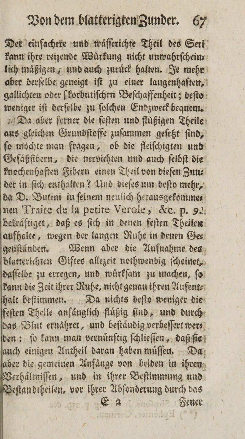 Der einfacheke und waͤſſerichte Theil des Seri en ihre reizende Wuͤrkung nicht unwahrſchein lich maͤßigen, und auch zurück halten. Je mehr aber derſelbe geneigt iſt zu einer laugenhaften, gallichten oder ſkorbutiſchen Beſchaffenheit; deſto weniger iſt derſelbe zu ſolchen Endzweck bequem. Da aber ferner die feſten und fluͤßigen Theile aus gleichen Grundſtoffe zuſammen geſetzt ſind, ſo mochte man fragen, ob die fleiſchigten und Gefaͤßfibern, die nervichten und auch ſelbſt die knochenhaften Fibern einen Theil von dieſen Zun⸗ der in ſich enthalten? Und dieſes um deſto mehr, da D. Butini in ſelnem neulich herausgekomme⸗ nen Traite de la petite Verole, &amp;c. p. 9.: bekraͤftiget, daß es ſich in denen feſten Theilen aufhalte, wegen der langen Ruhe in denen Ges geuſtaͤnden. Wenn aber die Aufnahme des blatterichten Giftes allezeit nothwendig ſcheinet, daſſelbe zu erregen, und wuͤrkſam zu machen, ſo kann die Zeit ihrer Ruhe, nicht genau ihren Aufent⸗ halt beſtimmen. Da nichts deſto weniger die feſten Theile anfänglich fluͤßig find, und durch das Blut ernaͤhret, und beſtaͤndig verbeſſert wer⸗ den: ſo kann man vernünftig ſchlieſſen, daß: fiei auch einigen Autheil daran haben muͤſſen. Da aber die gemeinen Anfaͤnge von beiden in ihren Verhaͤltniſſen, und in ihrer Beſtimmung und nellen vor ihrer Abſonderung durch das E 2 5 Senn