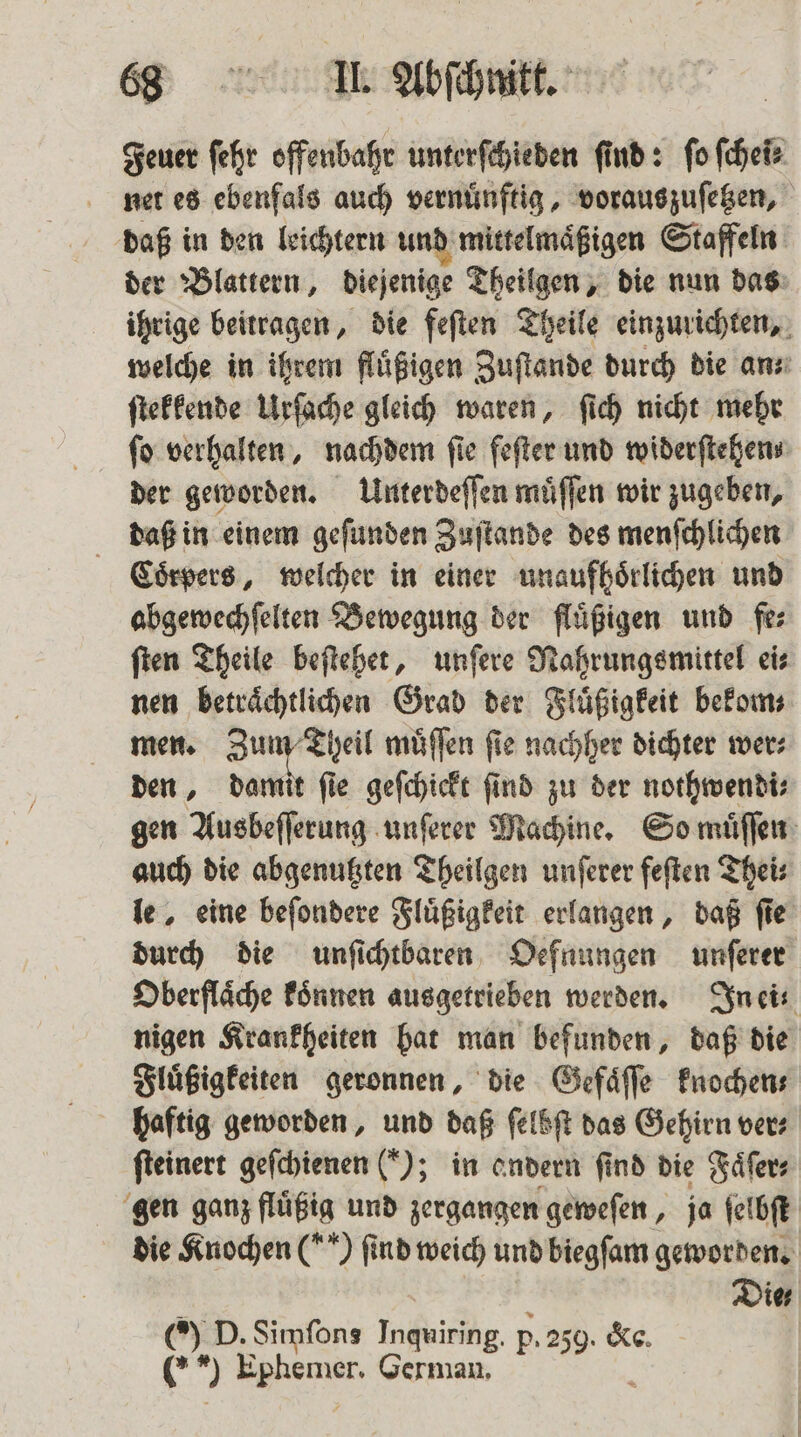 Feuer fehr offenbahr unterſchieden find: fo ſchei⸗ net es ebenfals auch vernuͤnftig, vorauszuſetzen, daß in den leichtern und mittelmaͤßigen Staffeln der Blattern, diejenige Theilgen, die nun das ihrige beitragen, die feſten Theile einzurichten, welche in ihrem flüßigen Zuſtande durch die an: ſtekkende Urſache gleich waren, ſich nicht mehr fo verhalten, nachdem fie feſter und widerſtehen⸗ der geworden. Unterdeſſen muͤſſen wir zugeben, daß in einem geſunden Zuſtande des menſchlichen Coͤrpers, welcher in einer unaufhoͤrlichen und abgewechſelten Bewegung der fluͤßigen und fe⸗ ſten Theile beſtehet, unſere Nahrungsmittel ei⸗ nen betraͤchtlichen Grad der Fluͤßigkeit bekom⸗ men. Zun u Theil muͤſſen ſie nachher dichter wer⸗ den, damit ſie geſchickt ſind zu der nothwendi⸗ gen Ausbeſſerung unſerer Machine. So muͤſſen auch die abgenutzten Theilgen unſerer feſten Thei⸗ le, eine beſondere Fluͤßigkeit erlangen, daß ſie durch die unſichtbaren Oefnungen unſerer Oberflaͤche koͤnnen ausgetrieben werden. In ei⸗ nigen Krankheiten hat man befunden, daß die Fluͤßigkeiten geronnen, die Gefaͤſſe knochen⸗ haftig geworden, und daß ſelbſt das Gehirn vers ſteinert geſchienen (); in andern find die Faͤſer⸗ gen ganz fluͤßig und zergangen geweſen, ja ſelbſt die Knochen (**) find weich und biegſam geworden. Die D. Simſons Inquiring. p. 259. &amp;e. 69 Ephener, German, P