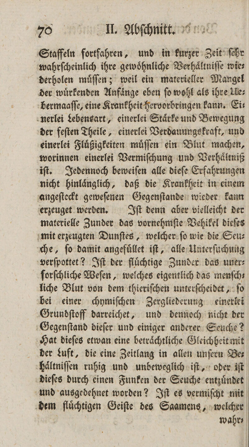 Staffeln fortfahren, und in kurzer Zeit ſehr wahrſcheinlich ihre gewoͤhnliche Verhaͤltniſſe wie⸗ derholen muͤſſen; weil ein materieller Mangel der wuͤrkenden Anfänge eben fo wohl als ihre Ue⸗ bermaaſſe, eine Krankheit hervorbringen kann. Ei⸗ nerlei Lebensart, einerlei Staͤrke und Bewegung der feſten Theile, einerlei Verdauungskraft, und einerlei Fluͤßigkeiten muͤſſen ein Blut machen, worinnen einerlei Vermiſchung und Verhaͤltniß iſt. Jedennoch beweiſen alle dieſe Erfahrungen nicht hinlaͤnglich, daß die Krankheit in einem angeſteckt geweſenen Gegenſtande wieder kann erzeuget werden. Iſt denn aber vielleicht der materielle Zunder das vornehmſte Vehikel dieſes mit erzeugten Dunſtes, welcher ſo wie die Seu⸗ che, ſo damit angefuͤllet iſt, alle Unterſuchung verſpottet? Iſt der fluͤchtige Zunder das uner⸗ forſchliche Weſen, welches eigentlich das menſch⸗ liche Blut von dem thieriſchen unterſcheidet, ſo bei einer chymiſchen Zergliederung einerlei Grundſtoff darreichet, und dennoch nicht der Gegenſtand dieſer und einiger anderer Seuche? Hat dieſes etwan eine betraͤchtliche Gleichheit mit der Luft, die eine Zeitlang in allen unſern Bes haͤltniſſen ruhig und unbeweglich iſt, oder iſt dieſes durch einen Funken der Seuche entzuͤndet und ausgedehnet worden? Iſt es vermiſcht mit dem er Geiſte des Saamens, welcher wahr,