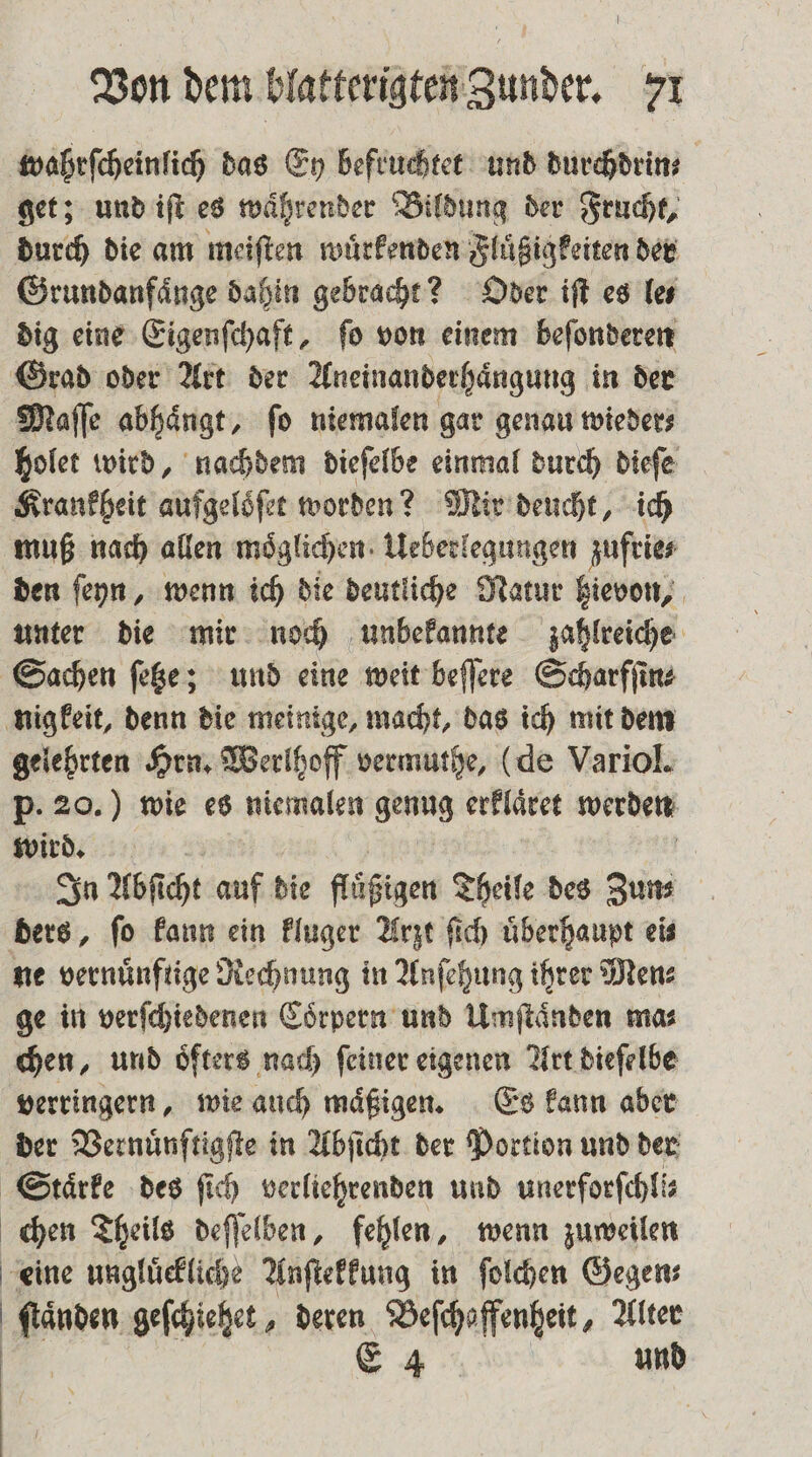 wahrſcheinlich das Ey befruchtet und durchdrin⸗ get; und iſt es währender Bildung der Frucht, durch die am meiſten wuͤrkenden Fluͤßigkeiten der Grundanfaͤnge dahin gebracht? Oder iſt es le⸗ dig eine Eigenſchaft, ſo von einem beſonderen Grad oder Art der Aneinanderhaͤngung in der Maſſe abhängt, fo niemalen gar genau wieder⸗ holet wird, nachdem dieſelbe einmal durch dieſe Krankheit aufgeloͤſet worden? Mir deucht, ich muß nach allen möglichen. Ueberlegungen zufrie⸗ den ſeyn, wenn ich die deutliche Natur hievon, unter die mir noch unbekannte zahlreiche Sachen ſetze; und eine weit beſſere Scharfſin⸗ nigkeit, denn die meinige, macht, das ich mit dem gelehrten Hrn. Werlhoff vermuthe, (de Variol. p. 20.) wie es niemalen genug erklaͤret werden wird. | In Abſicht auf die fläͤßigen Theile des Zun⸗ ders, fo kann ein kluger Arzt ſich überhaupt eis ne vernuͤnftige Rechnung in Anſehung ihrer Men⸗ ge in verſchiedenen Coͤrpern und Umſtaͤnden mas chen, und öfters nach feiner eigenen Art dieſelbe verringern, wie auch maͤßigen. Es kann aber der Vernuͤnſtigſte in Abſicht der Portion und der Stärke des ſich verliehrenden und unerforſchli⸗ chen Theils deſſelben, fehlen, wenn zuweilen eine ungluͤckliche Anſtekkung in ſolchen Gegen⸗ * geſchiehet, deren Beſchaffenheit, Alter E 4 und